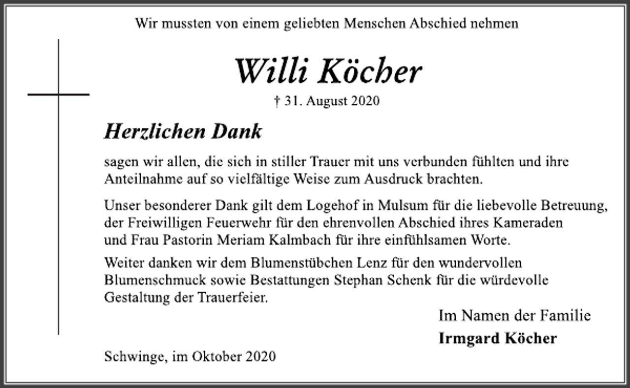 <p>Wir mussten von einem geliebten Menschen Abschied nehmen<br />Willi Köcher<br />† 31. August 2020<br />Herzlichen Danksagen wir allen, die sich in stiller Trauer mit uns verbunden fühlten und ihre Anteilnahme auf so vielfältige Weise zum Ausdruck brachten.Unser besonderer Dank gilt dem Logehof in Mulsum für die liebevolle Betreuung,der Freiwilligen Feuerwehr für den ehrenvollen Abschied ihres Kameraden und Frau Pastorin Meriam Kalmbach für ihre einfühlsamen Worte.Weiter danken wir dem Blumenstübchen Lenz für den wundervollen Blumenschmucksowie Bestattungen Stephan Schenk für die würdevolle Gestaltung der Trauerfeier.<br />Im Namen der Familie Irmgard Köcher</p>
<p>Schwinge, im Oktober 2020</p>