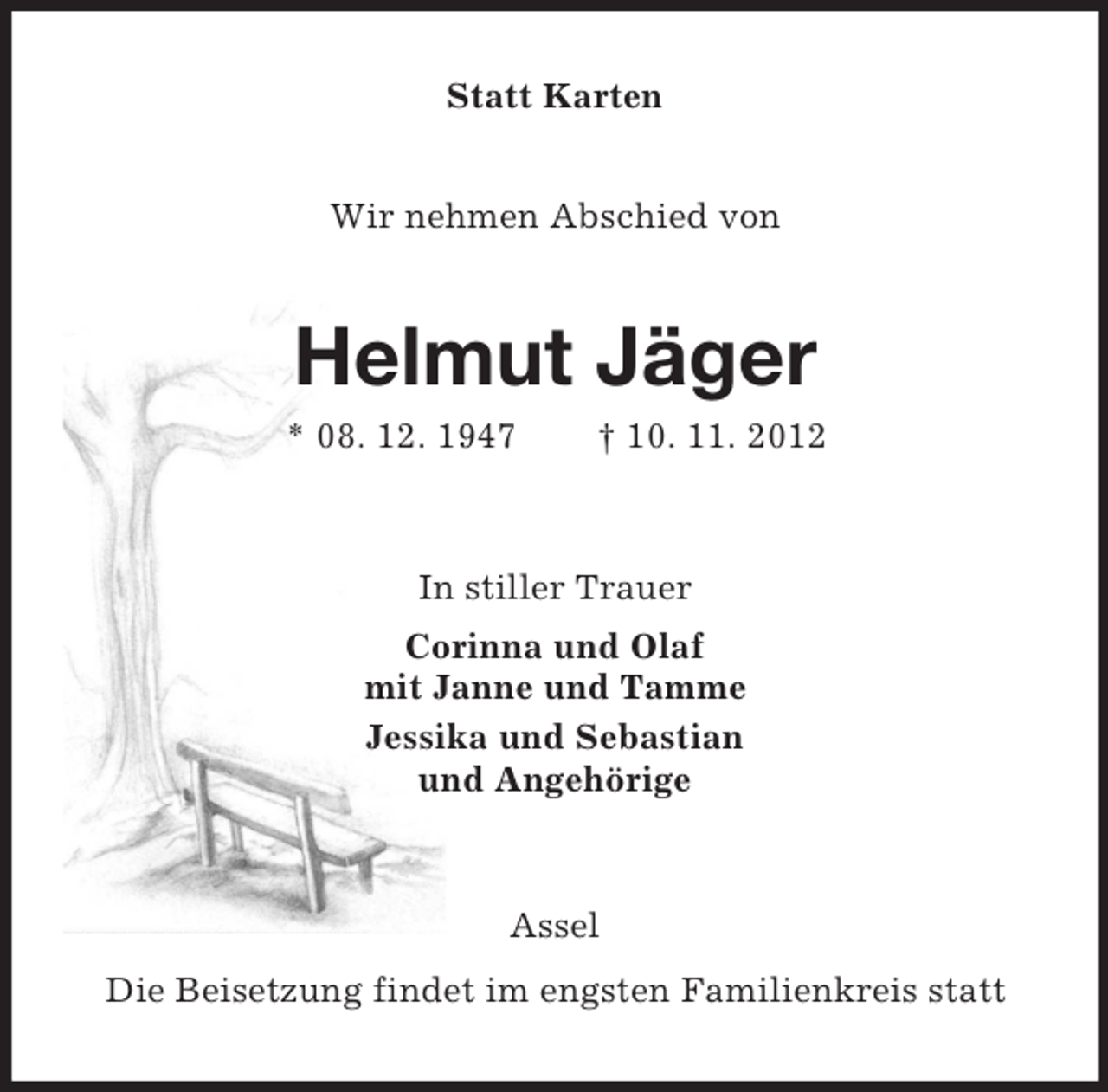 <p>Statt Karten<br />Wir nehmen Abschied von</p><p>Helmut Jäger<br />* 08. 12. 1947</p><p>† 10. 11. 2012</p><p>In stiller Trauer<br />Corinna und Olaf<br />mit Janne und Tamme<br />Jessika und Sebastian<br />und Angehörige</p><p>Assel<br />Die Beisetzung findet im engsten Familienkreis statt</p>