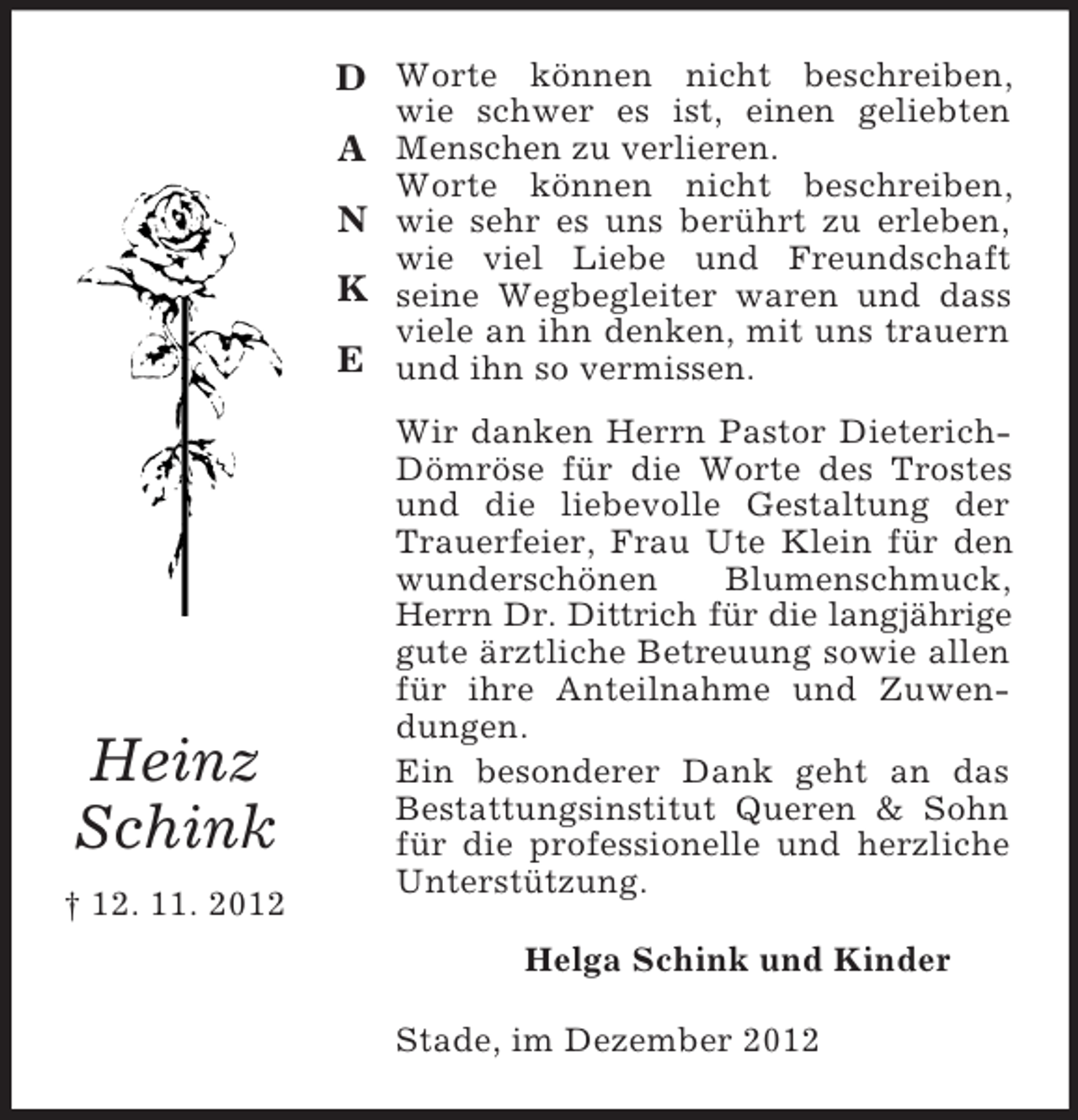 <p>D Worte können nicht beschreiben,<br />wie schwer es ist, einen geliebten</p><p>A Menschen zu verlieren.<br />Worte können nicht beschreiben,</p><p>N wie sehr es uns berührt zu erleben,</p><p>wie viel Liebe und Freundschaft</p><p>K seine Wegbegleiter waren und dass<br />viele an ihn denken, mit uns trauern</p><p>E und ihn so vermissen.</p><p>Heinz<br />Schink<br />† 12. 11. 2012</p><p>Wir danken Herrn Pastor DieterichDömröse für die Worte des Trostes<br />und die liebevolle Gestaltung der<br />Trauerfeier, Frau Ute Klein für den<br />wunderschönen<br />Blumenschmuck,<br />Herrn Dr. Dittrich für die langjährige<br />gute ärztliche Betreuung sowie allen<br />für ihre Anteilnahme und Zuwendungen.<br />Ein besonderer Dank geht an das<br />Bestattungsinstitut Queren &amp; Sohn<br />für die professionelle und herzliche<br />Unterstützung.<br />Helga Schink und Kinder<br />Stade, im Dezember 2012</p>