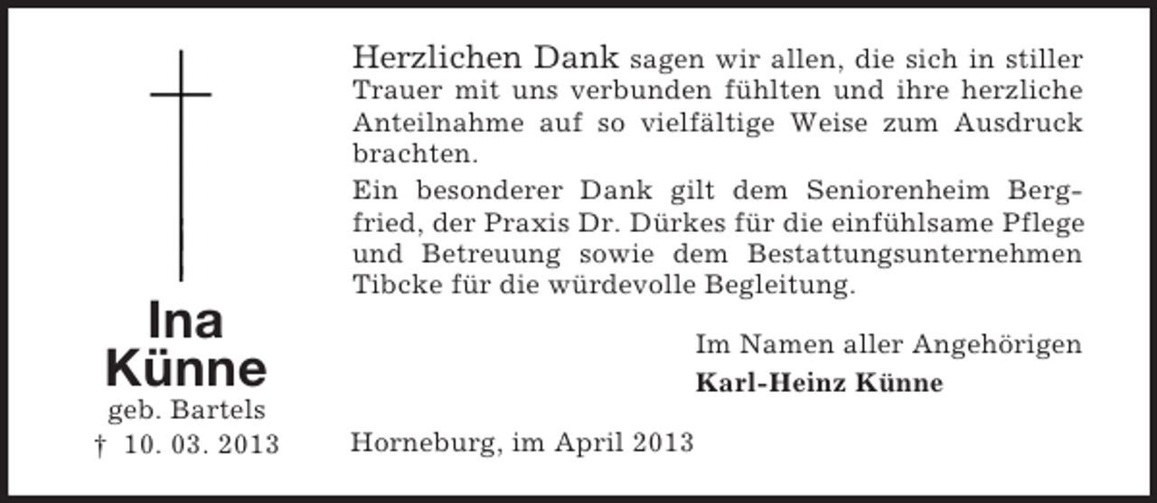 <p>Herzlichen Dank sagen wir allen, die sich in stiller</p><p>Ina<br />Künne<br />geb. Bartels<br />† 10. 03. 2013</p><p>Trauer mit uns verbunden fühlten und ihre herzliche<br />Anteilnahme auf so vielfältige Weise zum Ausdruck<br />brachten.<br />Ein besonderer Dank gilt dem Seniorenheim Bergfried, der Praxis Dr. Dürkes für die einfühlsame Pflege<br />und Betreuung sowie dem Bestattungsunternehmen<br />Tibcke für die würdevolle Begleitung.<br />Im Namen aller Angehörigen<br />Karl-Heinz Künne<br />Horneburg, im April 2013</p>