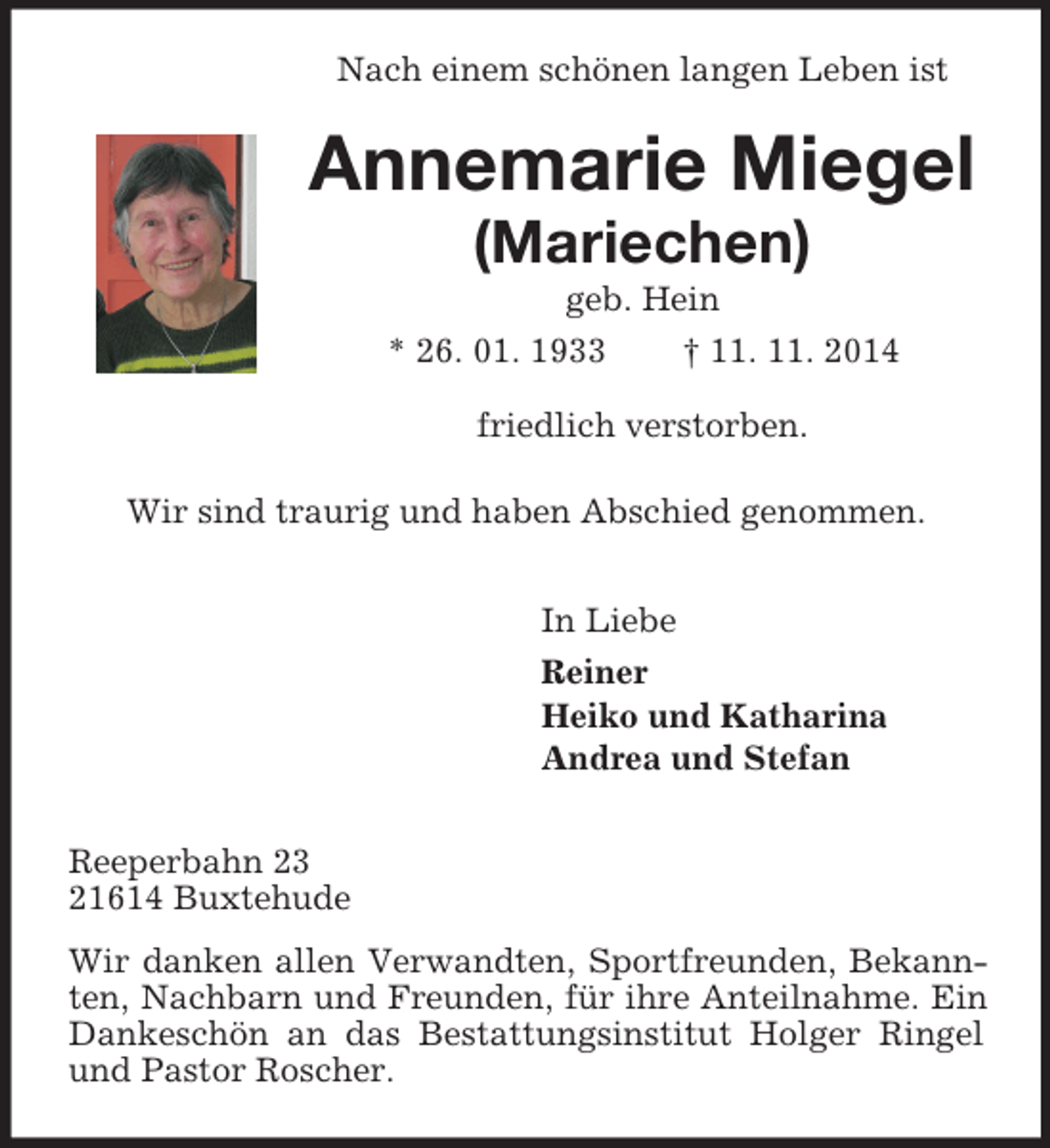 <p>Nach einem schönen langen Leben ist<br />Annemarie Miegel<br />(Mariechen)<br />geb. Hein<br />* 26. 01. 1933 † 11. 11. 2014<br />friedlich verstorben.</p><p>Wir sind traurig und haben Abschied genommen.<br />In Liebe<br />Reiner<br />Heiko und Katharina<br />Andrea und Stefan<br />Reeperbahn 23<br />21614 Buxtehude<br />Wir danken allen Verwandten, Sportfreunden, Bekannten, Nachbarn und Freunden, für ihre Anteilnahme. Ein Dankeschön an das Bestattungsinstitut Holger Ringel und Pastor Roscher.</p>