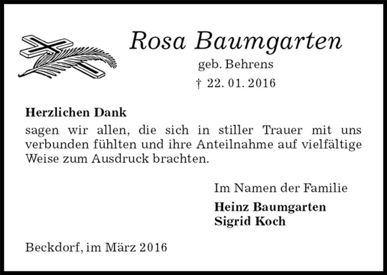<p>Rosa Baumgarten<br />geb. Behrens<br />† 22. 01. 2016<br />Herzlichen Dank<br />sagen wir allen, die sich in stiller Trauer mit uns<br />verbunden fühlten und ihre Anteilnahme auf vielfältige Weise zum Ausdruck brachten.<br />Im Namen der Familie<br />Heinz Baumgarten<br />Sigrid Koch<br />Beckdorf, im März 2016</p>