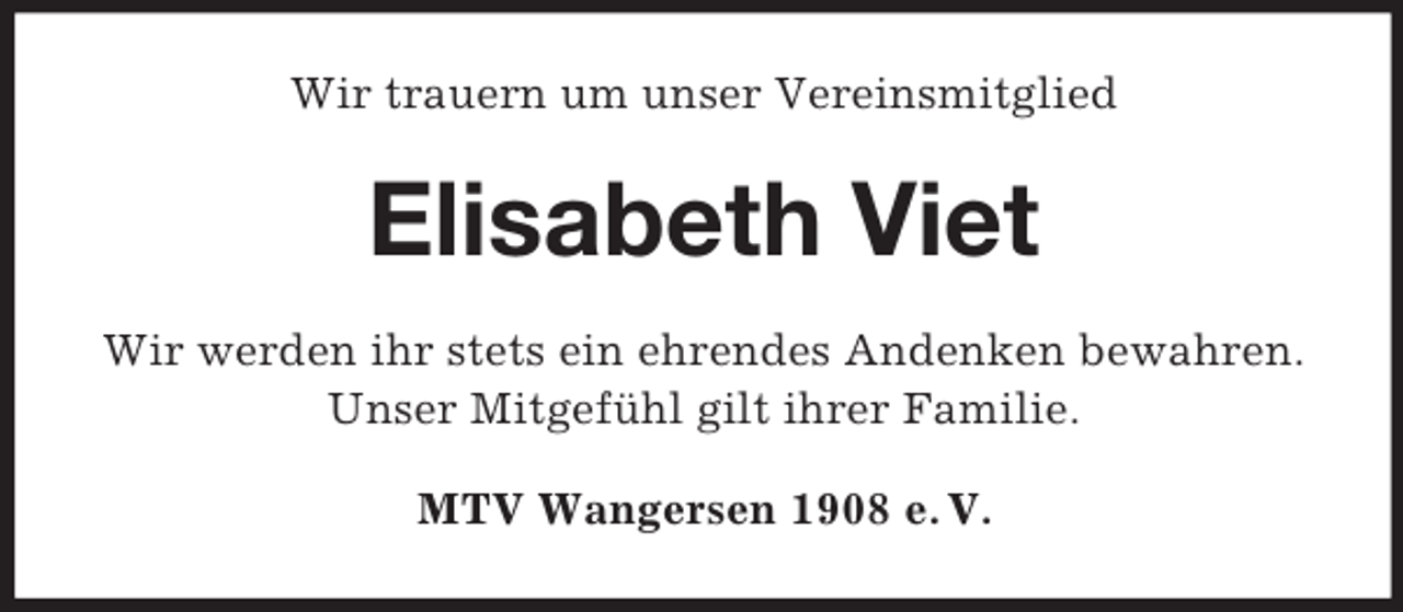 <p>Wir trauern um unser Vereinsmitglied<br />Elisabeth Viet<br />Wir werden ihr stets ein ehrendes Andenken bewahren.<br />Unser Mitgefühl gilt ihrer Familie.<br />MTV Wangersen 1908 e. V.</p>