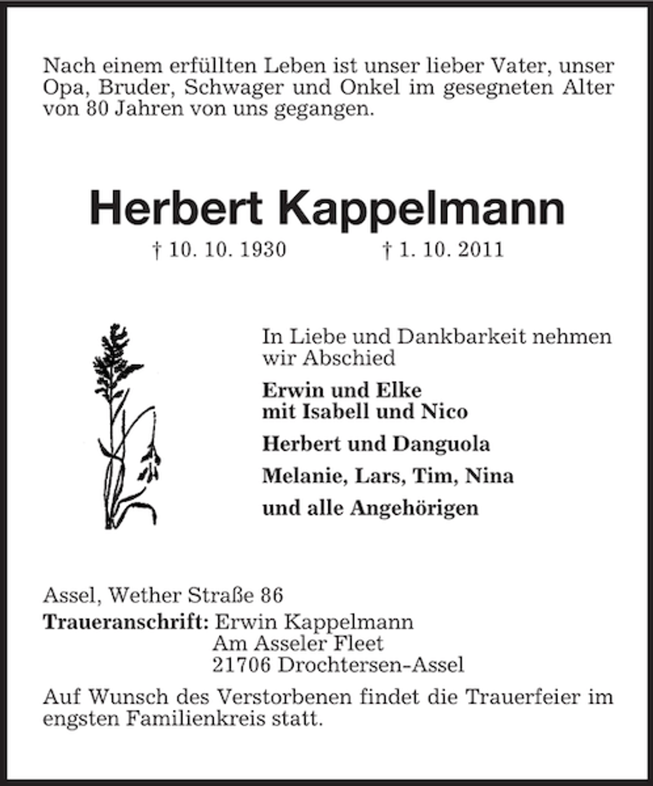 <p>Nach einem erfüllten Leben ist unser lieber Vater, unser Opa, Bruder, Schwager und Onkel im gesegneten Alter von 80 Jahren von uns gegangen.<br />Herbert Kappelmann<br />† 10. 10. 1930 † 1. 10. 2011<br />In Liebe und Dankbarkeit nehmen wir Abschied<br />Erwin und Elke<br />mit Isabell und Nico<br />Herbert und Danguola<br />Melanie, Lars, Tim, Nina<br />und alle Angehörigen<br />Assel, Wether Straße 86<br />Traueranschrift: Erwin Kappelmann<br />Am Asseler Fleet<br />21706 Drochtersen-Assel<br />Auf Wunsch des Verstorbenen findet die Trauerfeier im engsten Familienkreis statt.</p>