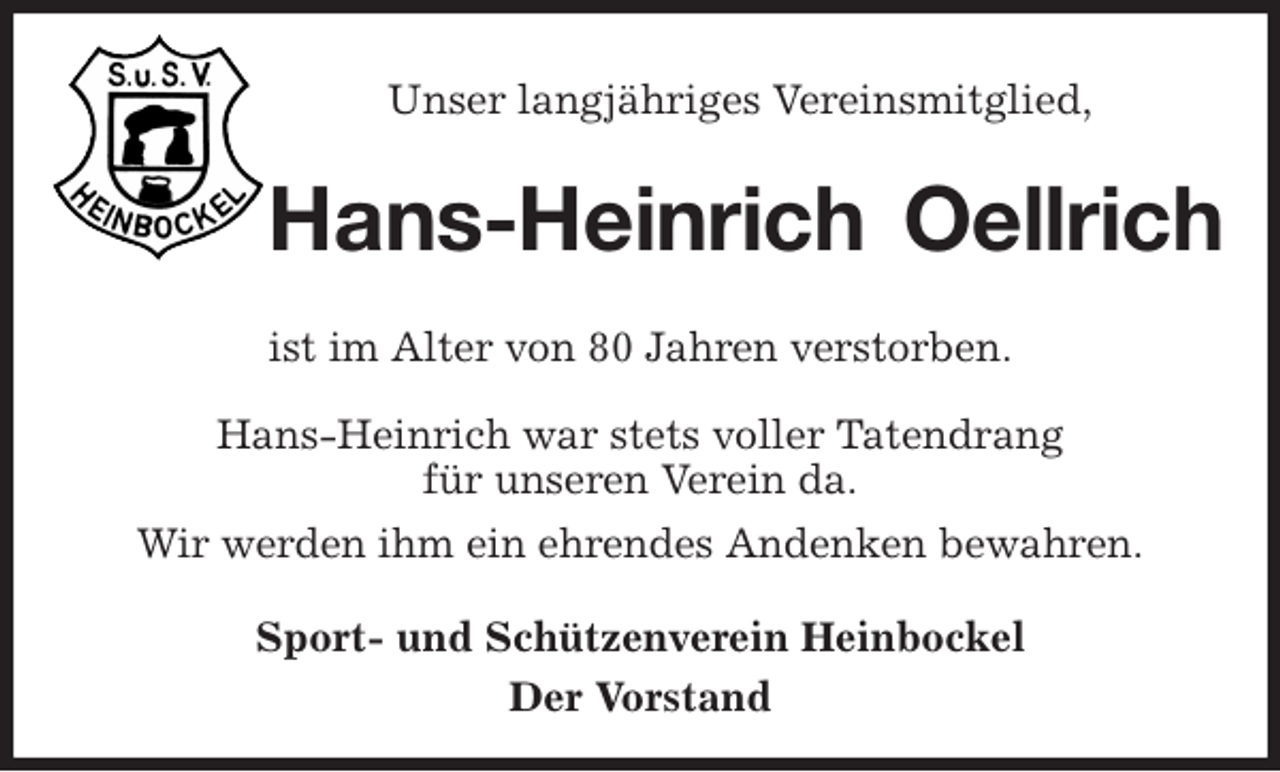<p>Unser langjähriges Vereinsmitglied,<br />Hans-Heinrich Oellrich<br />ist im Alter von 80 Jahren verstorben.<br />Hans-Heinrich war stets voller Tatendrang<br />für unseren Verein da.<br />Wir werden ihm ein ehrendes Andenken bewahren.<br />Sport- und Schützenverein Heinbockel<br />Der Vorstand</p>