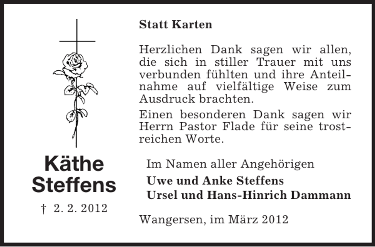 <p>Statt Karten<br />Herzlichen Dank sagen wir allen,<br />die sich in stiller Trauer mit uns<br />verbunden fühlten und ihre Anteilnahme auf vielfältige Weise zum<br />Ausdruck brachten.<br />Einen besonderen Dank sagen wir<br />Herrn Pastor Flade für seine trostreichen Worte.</p><p>Käthe<br />Steffens<br />† 2. 2. 2012</p><p>Im Namen aller Angehörigen<br />Uwe und Anke Steffens<br />Ursel und Hans-Hinrich Dammann<br />Wangersen, im März 2012</p>