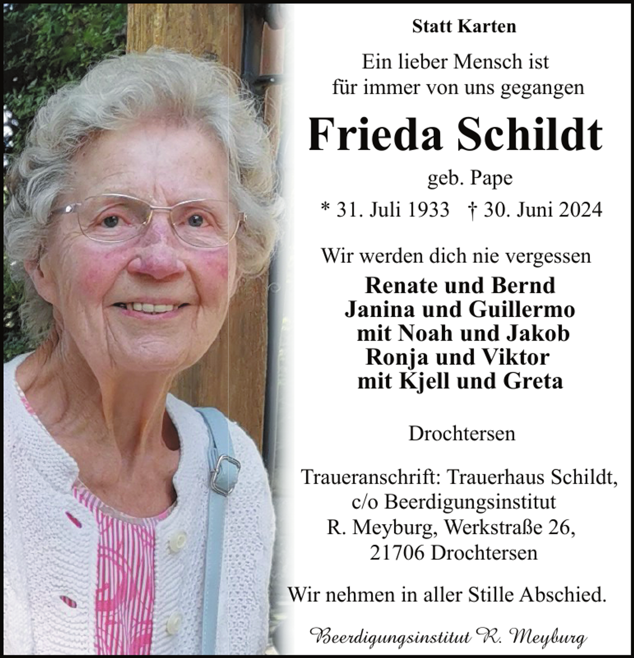 <p>Statt Karten</p><p>Ein lieber Mensch ist<br />für immer von uns gegangen</p><p>Frieda Schildt<br />F<br />geb. Pape<br />* 31. Juli 1933 † 30. Juni 2024<br />Wir werden dich nie vergessen</p><p>Renate und Bernd<br />Janina und Guillermo<br />mit Noah und Jakob<br />Ronja und Viktor<br />mit Kjell und Greta<br />Drochtersen</p><p>Traueranschrift: Trauerhaus Schildt,<br />c/o Beerdigungsinstitut<br />R. Meyburg, Werkstraße 26,<br />21706 Drochtersen<br />Wir nehmen in aller Stille Abschied.<br />Beerdigungsinstitut R. Meyburg</p>