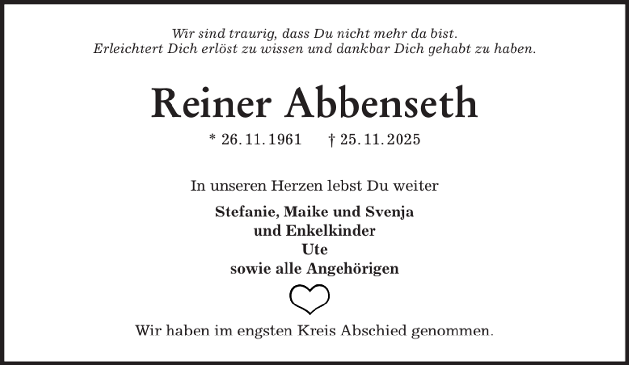 <p>Wir sind traurig, dass Du nicht mehr da bist.<br />Erleichtert Dich erlöst zu wissen und dankbar Dich gehabt zu haben.<br />Reiner Abbenseth<br />* 26. 11. 1961 † 25. 11. 2025<br />In unseren Herzen lebst Du weiter<br />Stefanie, Maike und Svenja<br />und Enkelkinder<br />Ute<br />sowie alle Angehörigen<br />Wir haben im engsten Kreis Abschied genommen.</p>