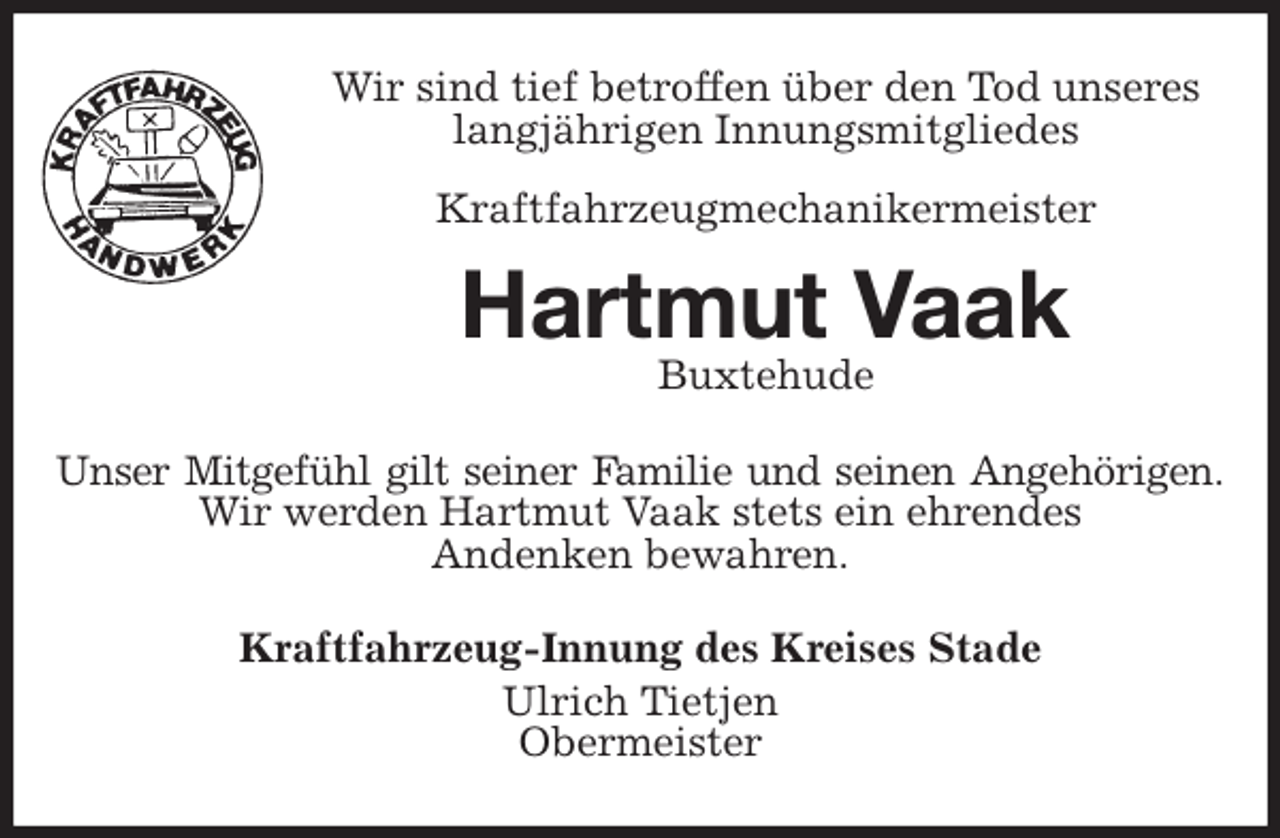 <p>Wir sind tief betroffen über den Tod unseres langjährigen Innungsmitgliedes<br />Kraftfahrzeugmechanikermeister<br />Hartmut Vaak<br />Buxtehude<br />Unser Mitgefühl gilt seiner Familie und seinen Angehörigen.<br />Wir werden Hartmut Vaak stets ein ehrendes<br />Andenken bewahren.<br />Kraftfahrzeug-Innung des Kreises Stade<br />Ulrich Tietjen<br />Obermeister</p>