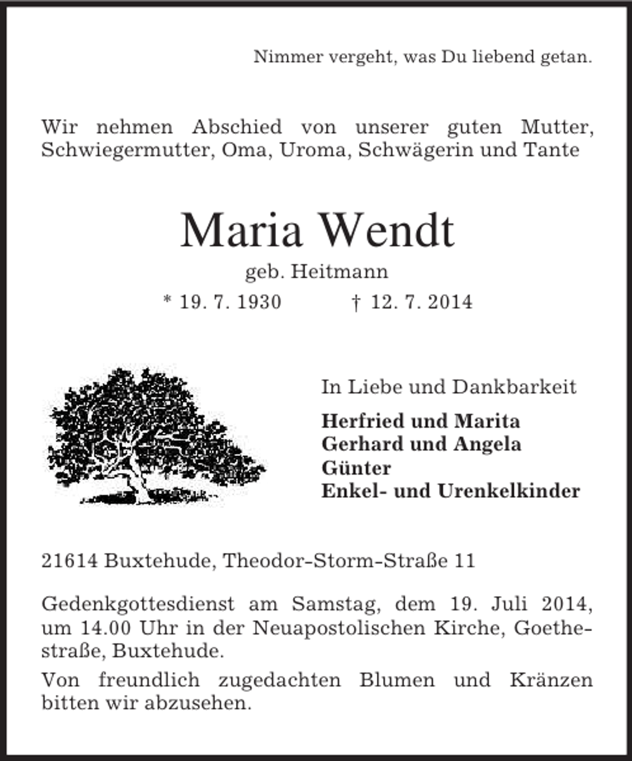 <p>Nimmer vergeht, was Du liebend getan.<br />Wir nehmen Abschied von unserer guten Mutter, Schwiegermutter, Oma, Uroma, Schwägerin und Tante<br />Maria Wendt<br />geb. Heitmann<br />* 19. 7. 1930 † 12. 7. 2014<br />In Liebe und Dankbarkeit<br />Herfried und Marita<br />Gerhard und Angela<br />Günter<br />Enkel- und Urenkelkinder<br />21614 Buxtehude, Theodor-Storm-Straße 11</p><p>Gedenkgottesdienst am Samstag, dem 19. Juli 2014,<br />um 14.00 Uhr in der Neuapostolischen Kirche, Goethestraße, Buxtehude.<br />Von freundlich zugedachten Blumen und Kränzen<br />bitten wir abzusehen.</p>