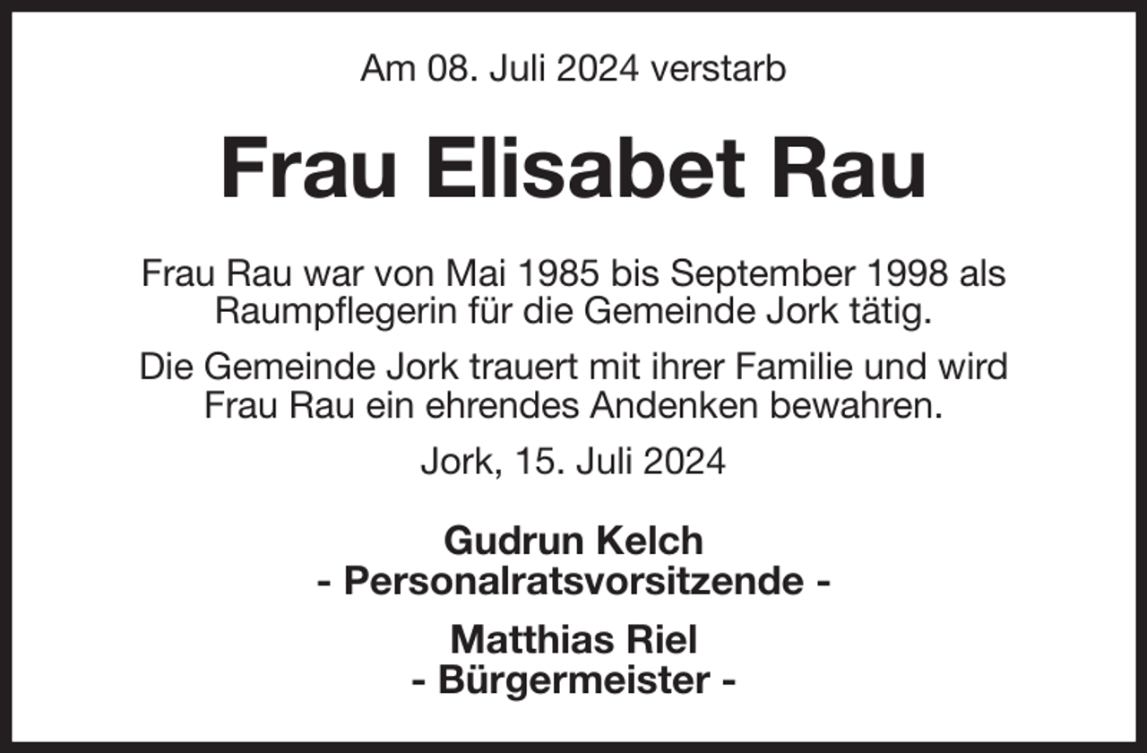 <p>Am 08. Juli 2024 verstarb<br />Frau Elisabet Rau<br />Frau Rau war von Mai 1985 bis September 1998 als<br />Raumpflegerin für die Gemeinde Jork tätig.<br />Die Gemeinde Jork trauert mit ihrer Familie und wird<br />Frau Rau ein ehrendes Andenken bewahren.<br />Jork, 15. Juli 2024<br />Gudrun Kelch<br />- Personalratsvorsitzende -<br />Matthias Riel<br />- Bürgermeister -</p>