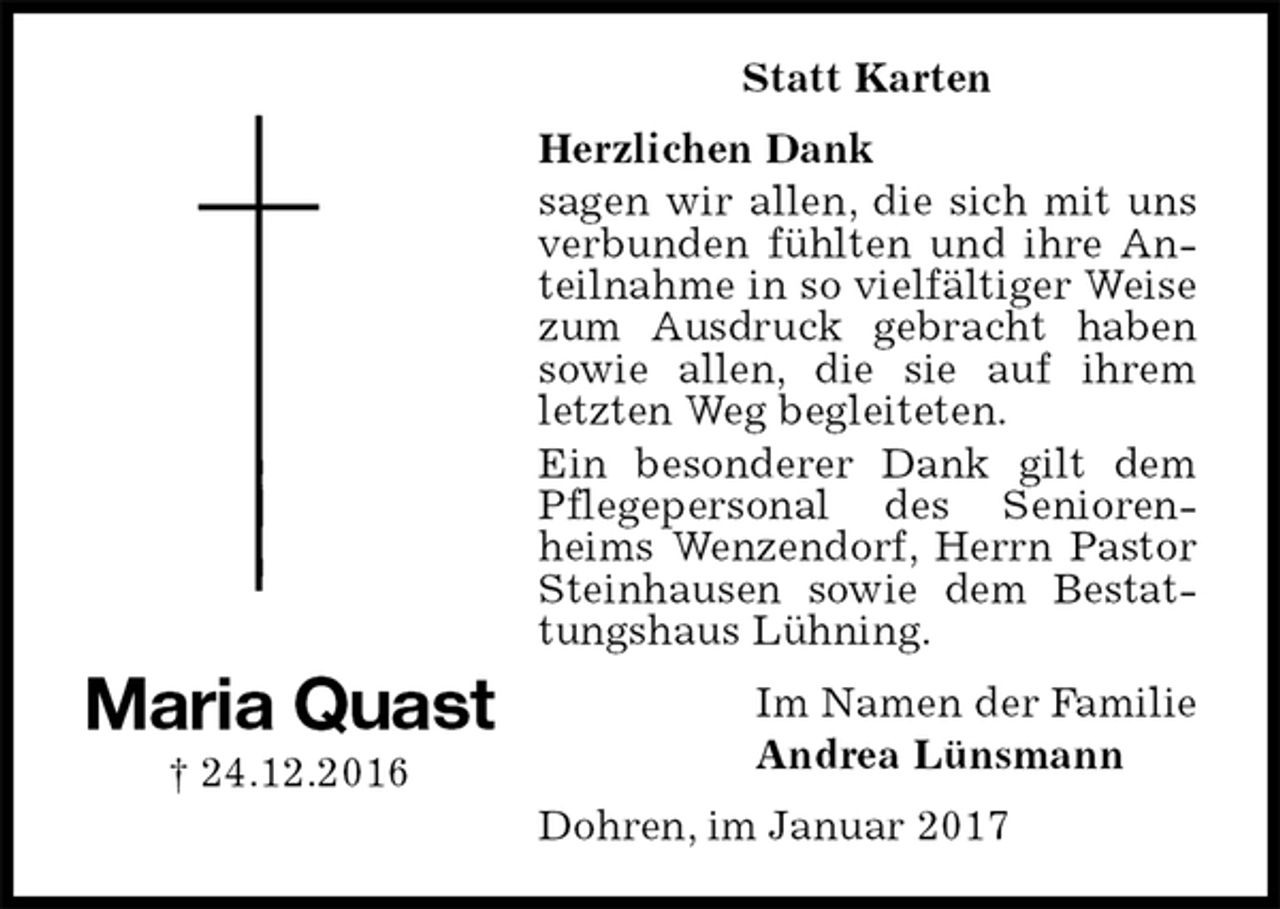 <p>Statt Karten<br />Herzlichen Dank<br />sagen wir allen, die sich mit uns verbunden fühlten und ihre Anteilnahme in so vielfältiger Weise zum Ausdruck gebracht haben sowie allen, die sie auf ihrem letzten Weg begleiteten.<br />Ein besonderer Dank gilt dem Pflegepersonal des Seniorenheims Wenzendorf, Herrn Pastor Steinhausen sowie dem Bestattungshaus Lühning.<br />Dohren, im Januar 2017<br />Im Namen der Familie<br />Andrea Lünsmann<br />Maria Quast<br />† 24.12.2016</p>