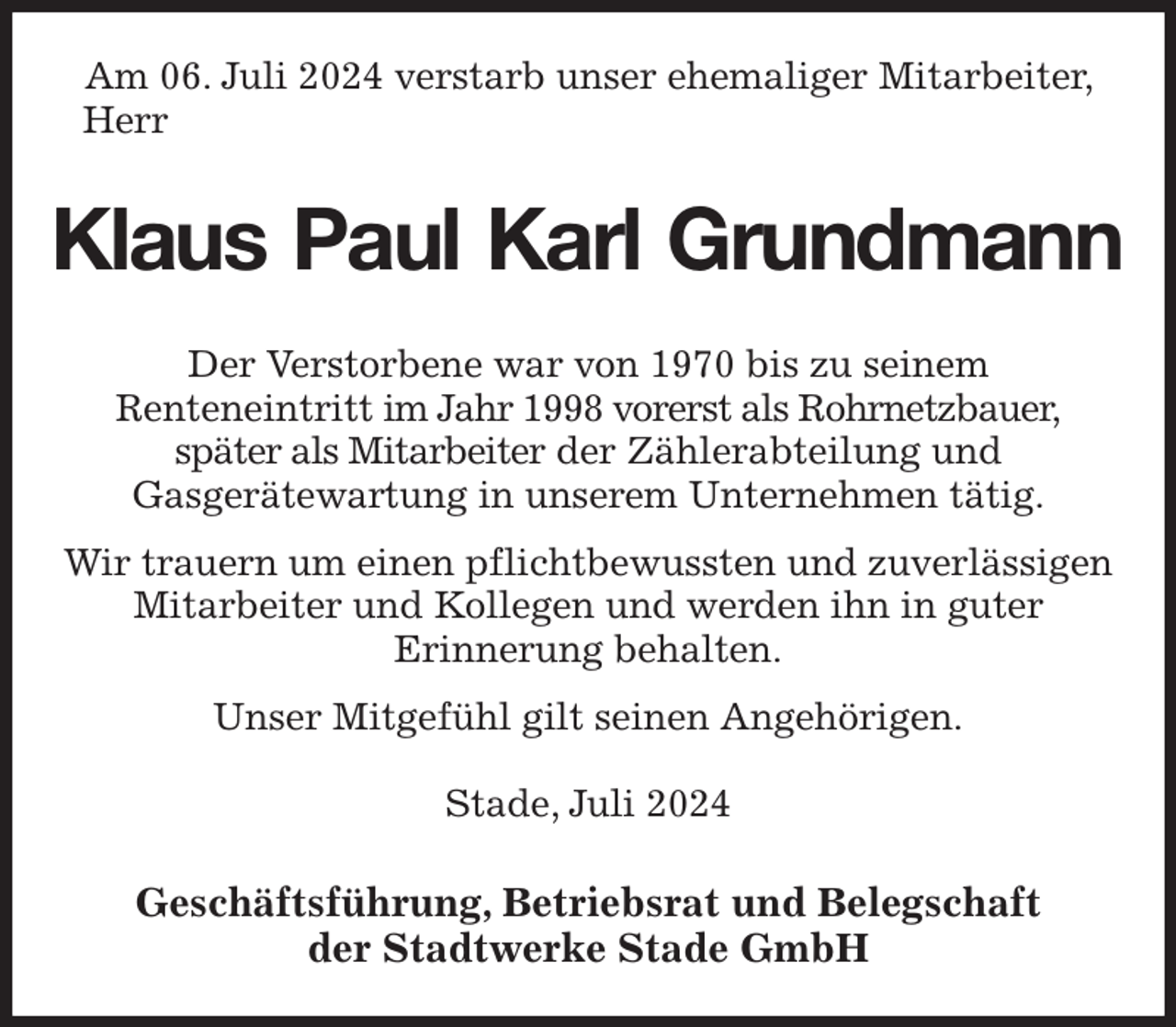 <p>Am 06. Juli 2024 verstarb unser ehemaliger Mitarbeiter, Herr<br />Klaus Paul Karl Grundmann<br />Geschäftsführung, Betriebsrat und Belegschaft<br />der Stadtwerke Stade GmbH<br />Der Verstorbene war von 1970 bis zu seinem<br />Renteneintritt im Jahr 1998 vorerst als Rohrnetzbauer,<br />später als Mitarbeiter der Zählerabteilung und<br />Gasgerätewartung in unserem Unternehmen tätig.<br />Wir trauern um einen pflichtbewussten und zuverlässigen Mitarbeiter und Kollegen und werden ihn in guter<br />Erinnerung behalten.<br />Unser Mitgefühl gilt seinen Angehörigen.<br />Stade, Juli 2024</p>