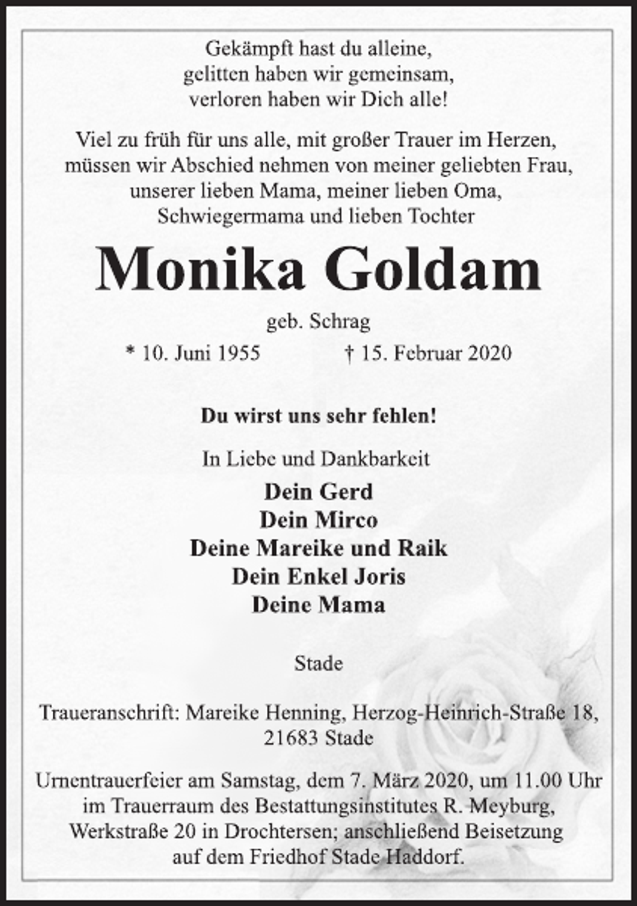 <p>Gekämpft hast du alleine,<br />gelitten haben wir gemeinsam,<br />verloren haben wir Dich alle!<br />Viel zu früh für uns alle, mit großer Trauer im Herzen,<br />müssen wir Abschied nehmen von meiner geliebten Frau,<br />unserer lieben Mama, meiner lieben Oma,<br />Schwiegermama und lieben Tochter<br />Monika Goldam<br />geb. Schrag<br />* 10. Juni 1955 † 15. Februar 2020<br />Du wirst uns sehr fehlen!<br />In Liebe und Dankbarkeit<br />Dein Gerd<br />Dein Mirco<br />Deine Mareike und Raik<br />Dein Enkel Joris<br />Deine Mama<br />Stade<br />Traueranschrift: Mareike Henning, Herzog-Heinrich-Straße 18,<br />21683 Stade<br />Urnentrauerfeier am Samstag, dem 7. März 2020, um 11.00 Uhr<br />im Trauerraum des Bestattungsinstitutes R. Meyburg,<br />Werkstraße 20 in Drochtersen; anschließend Beisetzung<br />auf dem Friedhof Stade Haddorf.</p>
