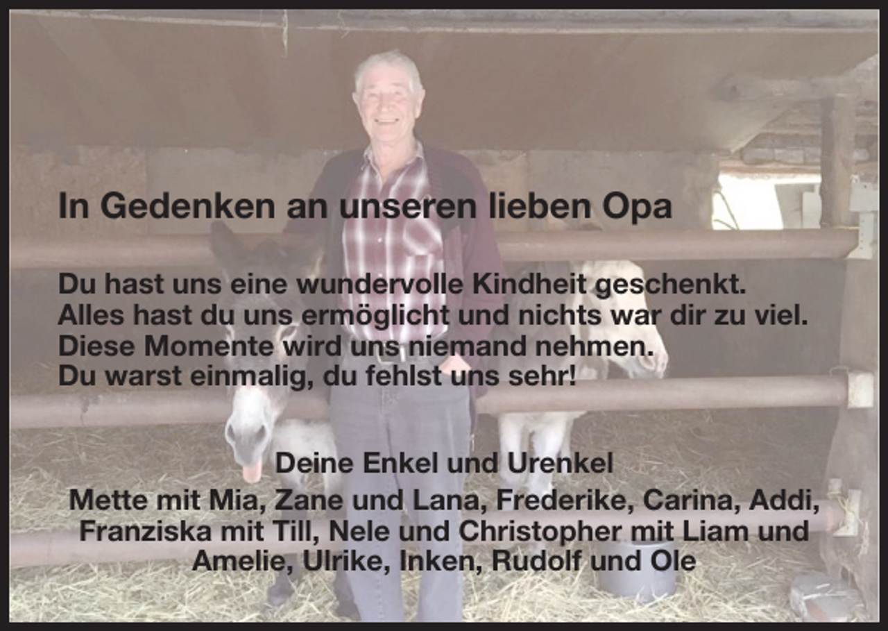 <p>In Gedenken an unseren lieben Opa<br />Du hast uns eine wundervolle Kindheit geschenkt.<br />Alles hast du uns ermöglicht und nichts war dir zu viel.<br />Diese Momente wird uns niemand nehmen.<br />Du warst einmalig, du fehlst uns sehr!<br />Deine Enkel und Urenkel<br />Mette mit Mia, Zane und Lana, Frederike, Carina, Addi,<br />Franziska mit Till, Nele und Christopher mit Liam und<br />Amelie, Ulrike, Inken, Rudolf und Ole</p>