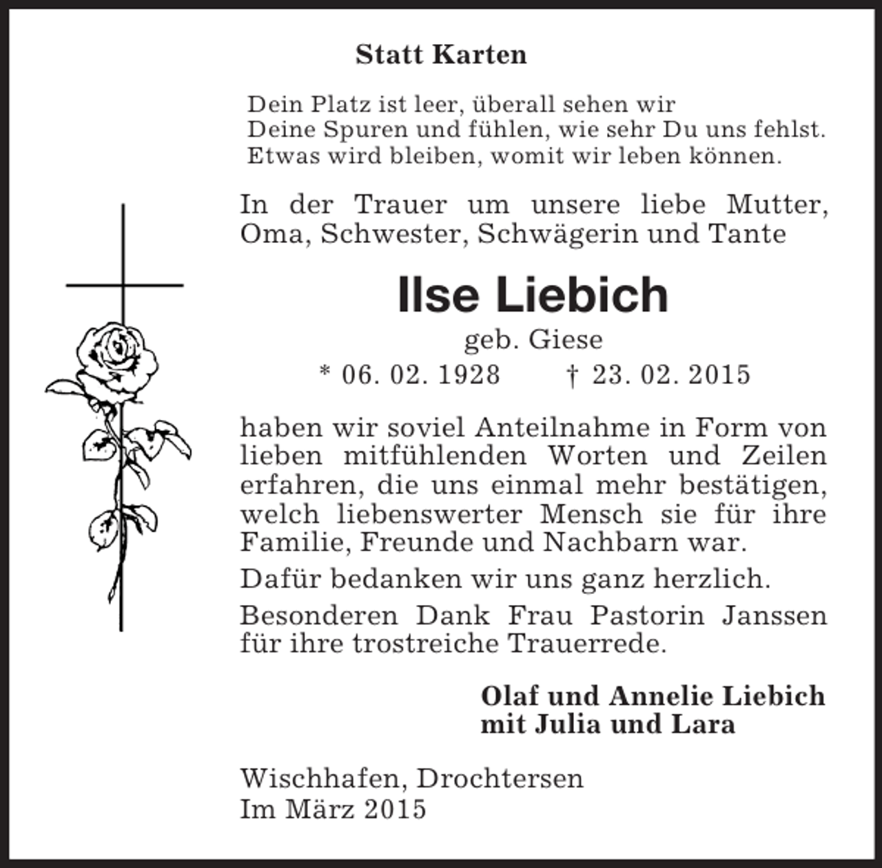 <p>Statt Karten<br />Dein Platz ist leer, überall sehen wir<br />Deine Spuren und fühlen, wie sehr Du uns fehlst.<br />Etwas wird bleiben, womit wir leben können.<br />In der Trauer um unsere liebe Mutter, Oma, Schwester, Schwägerin und Tante<br />Ilse Liebich<br />geb. Giese<br />* 06. 02. 1928 † 23. 02. 2015<br />haben wir soviel Anteilnahme in Form von lieben mitfühlenden Worten und Zeilen erfahren, die uns einmal mehr bestätigen, welch liebenswerter Mensch sie für ihre Familie, Freunde und Nachbarn war.<br />Dafür bedanken wir uns ganz herzlich.<br />Besonderen Dank Frau Pastorin Janssen für ihre trostreiche Trauerrede.<br />Olaf und Annelie Liebich<br />mit Julia und Lara<br />Wischhafen, Drochtersen<br />Im März 2015</p>