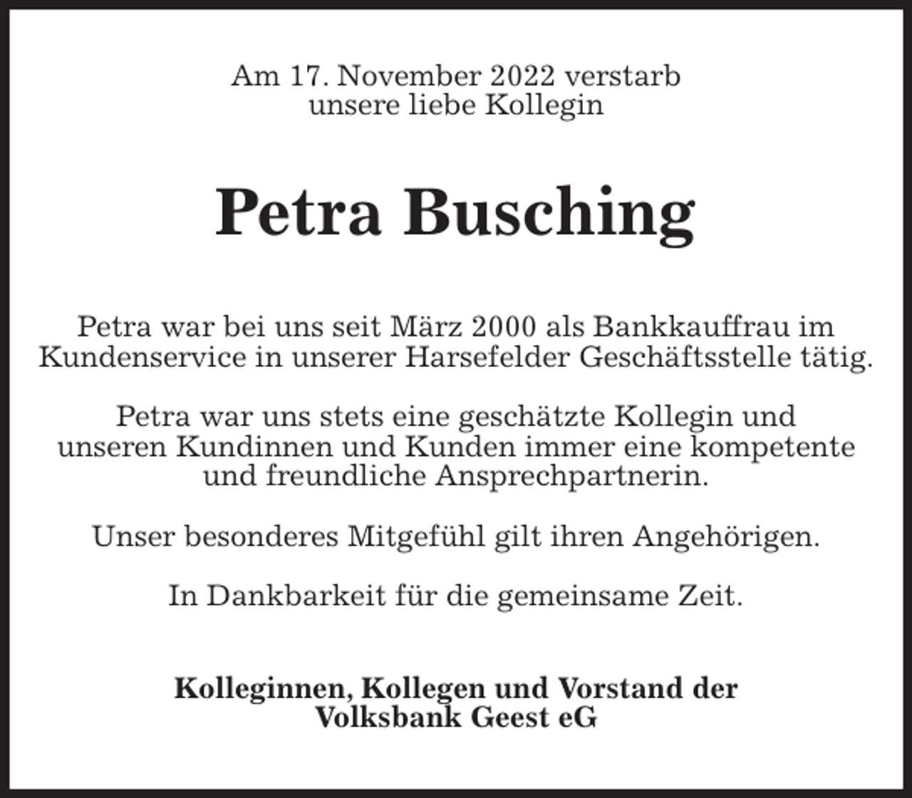 <p>Am 17. November 2022 verstarb<br />unsere liebe Kollegin<br />Petra Busching<br />Petra war bei uns seit März 2000 als Bankkauffrau im<br />Kundenservice in unserer Harsefelder Geschäftsstelle tätig.</p><p>Petra war uns stets eine geschätzte Kollegin und<br />unseren Kundinnen und Kunden immer eine kompetente<br />und freundliche Ansprechpartnerin.</p><p>Unser besonderes Mitgefühl gilt ihren Angehörigen.</p><p>In Dankbarkeit für die gemeinsame Zeit.<br />Kolleginnen, Kollegen und Vorstand der<br />Volksbank Geest eG</p>
