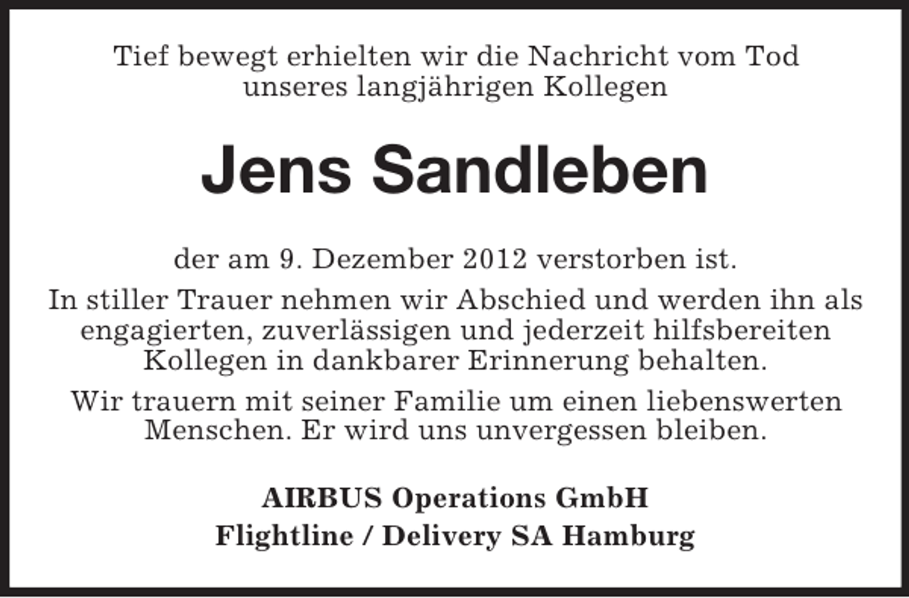 <p>Tief bewegt erhielten wir die Nachricht vom Tod<br />unseres langjährigen Kollegen</p><p>Jens Sandleben<br />der am 9. Dezember 2012 verstorben ist.<br />In stiller Trauer nehmen wir Abschied und werden ihn als<br />engagierten, zuverlässigen und jederzeit hilfsbereiten<br />Kollegen in dankbarer Erinnerung behalten.<br />Wir trauern mit seiner Familie um einen liebenswerten<br />Menschen. Er wird uns unvergessen bleiben.<br />AIRBUS Operations GmbH<br />Flightline / Delivery SA Hamburg</p>