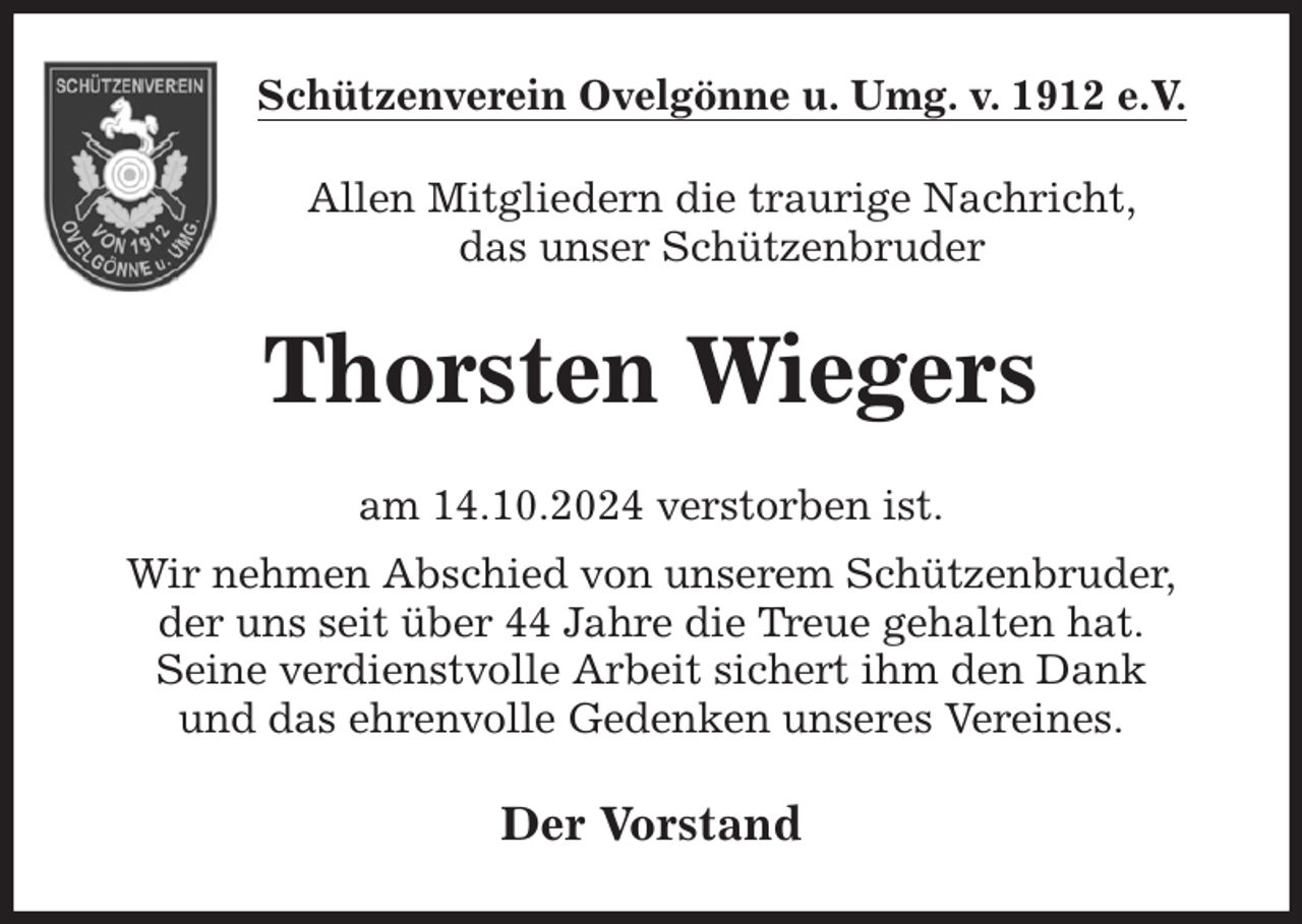 <p>Schützenverein Ovelgönne u. Umg. v. 1912 e.V.<br />Allen Mitgliedern die traurige Nachricht,<br />das unser Schützenbruder<br />Thorsten Wiegers<br />am 14.10.2024 verstorben ist.<br />Wir nehmen Abschied von unserem Schützenbruder,<br />der uns seit über 44 Jahre die Treue gehalten hat.<br />Seine verdienstvolle Arbeit sichert ihm den Dank<br />und das ehrenvolle Gedenken unseres Vereines.<br />Der Vorstand</p>