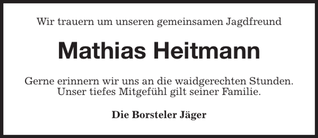 <p>Wir trauern um unseren gemeinsamen Jagdfreund<br />Mathias Heitmann<br />Gerne erinnern wir uns an die waidgerechten Stunden.<br />Unser tiefes Mitgefühl gilt seiner Familie.<br />Die Borsteler Jäger</p>