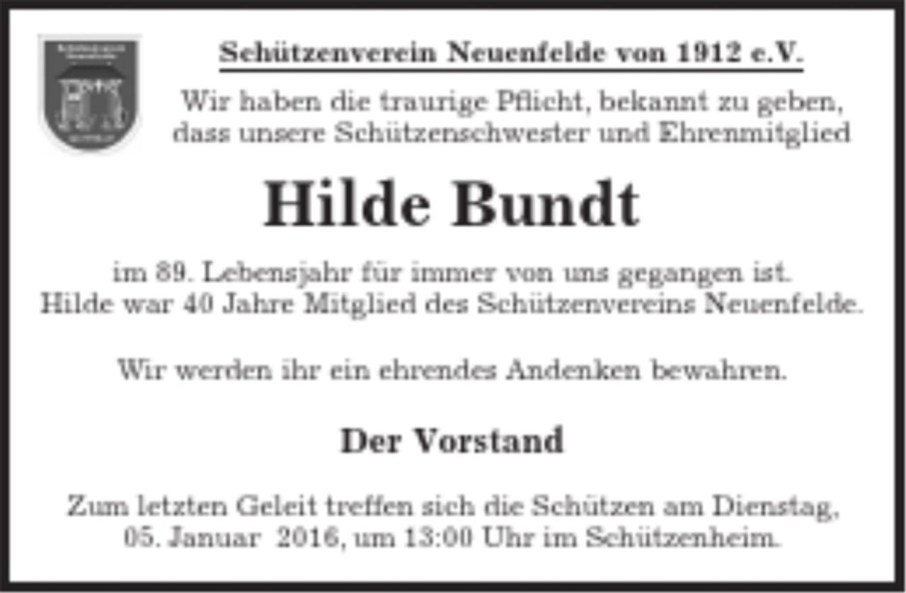 <p>Schützenverein Neuenfelde von 1912 e.V.<br />Wir haben die traurige Pflicht, bekannt zu geben, dass unsere Schützenschwester und Ehrenmitglied<br />Hilde Bundt<br />im 89. Lebensjahr für immer von uns gegangen ist. Hilde war 40 Jahre Mitglied des Schützenvereins Neuenfelde.<br />Wir werden ihr ein ehrendes Andenken bewahren.</p>
<p>Der Vorstand</p>
<p>Zum letzten Geleit treffen sich die Schützen am Dienstag, 05. Januar 2016, um 13:00 Uhr im Schützenheim.</p>