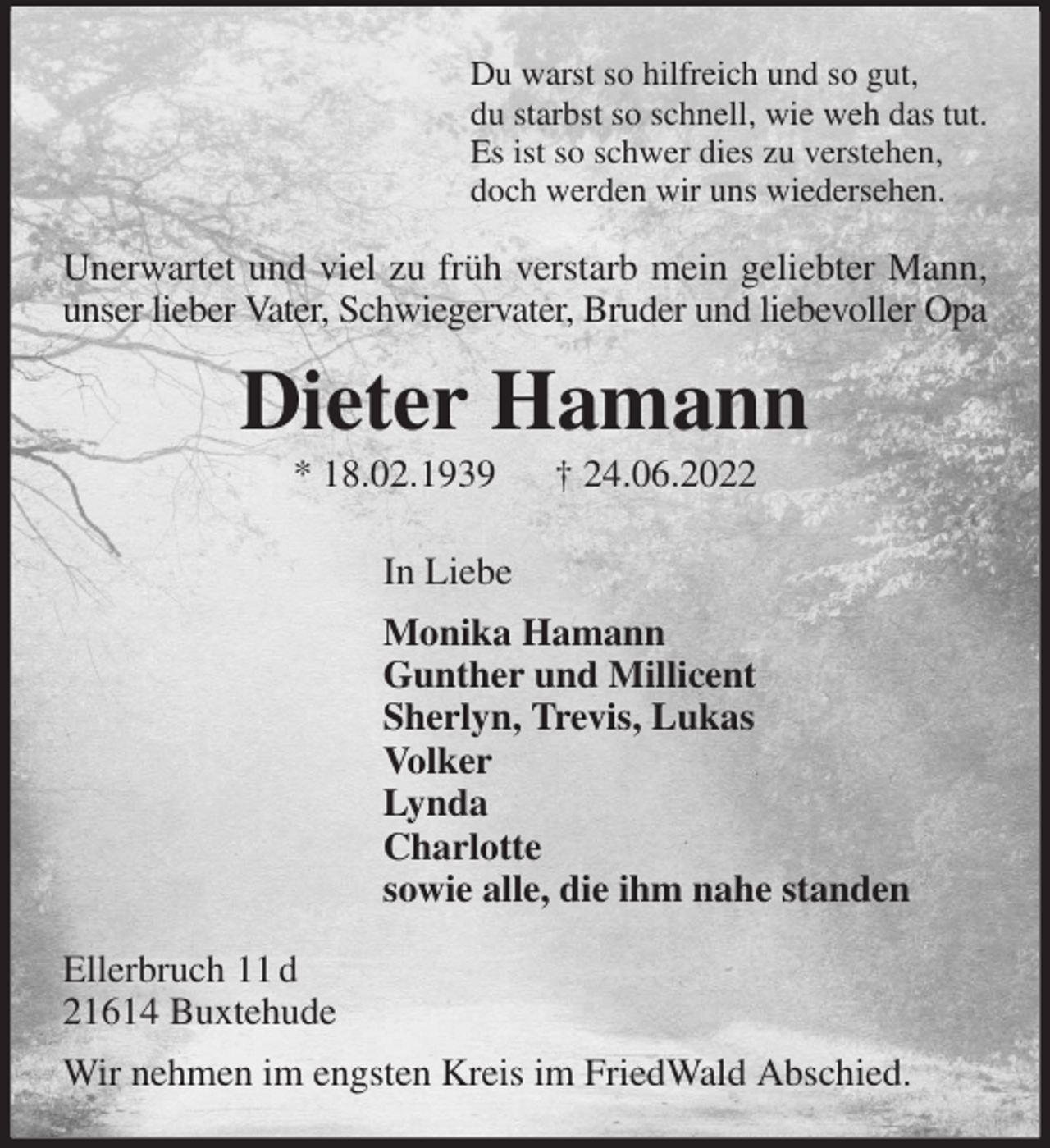 <p>Du warst so hilfreich und so gut,<br />du starbst so schnell, wie weh das tut.<br />Es ist so schwer dies zu verstehen,<br />doch werden wir uns wiedersehen.<br />Unerwartet und viel zu früh verstarb mein geliebter Mann,<br />unser lieber Vater, Schwiegervater, Bruder und liebevoller Opa<br />Dieter Hamann<br />* 18.02.1939 † 24.06.2022<br />In Liebe<br />Monika Hamann<br />Gunther und Millicent<br />Sherlyn, Trevis, Lukas<br />Volker<br />Lynda<br />Charlotte<br />sowie alle, die ihm nahe standen<br />Ellerbruch 11 d<br />21614 Buxtehude<br />Wir nehmen im engsten Kreis im FriedWald Abschied.</p>
