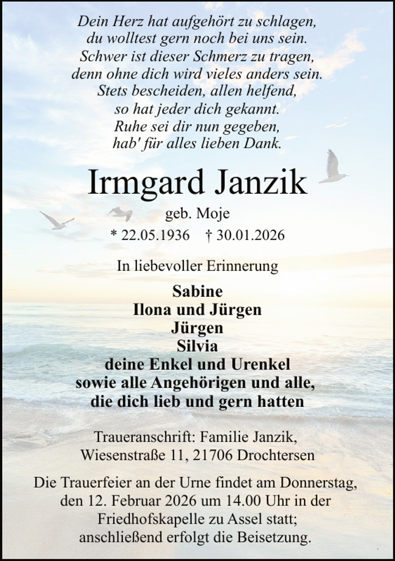 <p>Dein Herz hat aufgehört zu schlagen,<br />du wolltest gern noch bei uns sein.<br />Schwer ist dieser Schmerz zu tragen,<br />denn ohne dich wird vieles anders sein.<br />Stets bescheiden, allen helfend,<br />so hat jeder dich gekannt.<br />Ruhe sei dir nun gegeben,<br />hab' für alles lieben Dank.</p><p>Irmgard Janzik<br />geb. Moje<br />* 22.05.1936 † 30.01.2026<br />In liebevoller Erinnerung</p><p>Sabine<br />Ilona und Jürgen<br />Jürgen<br />Silvia<br />deine Enkel und Urenkel<br />sowie alle Angehörigen und alle,<br />die dich lieb und gern hatten<br />Traueranschrift: Familie Janzik,<br />Wiesenstraße 11, 21706 Drochtersen<br />Die Trauerfeier an der Urne findet am Donnerstag,<br />den 12. Februar 2026 um 14.00 Uhr in der<br />Friedhofskapelle zu Assel statt;<br />anschließend erfolgt die Beisetzung.</p>