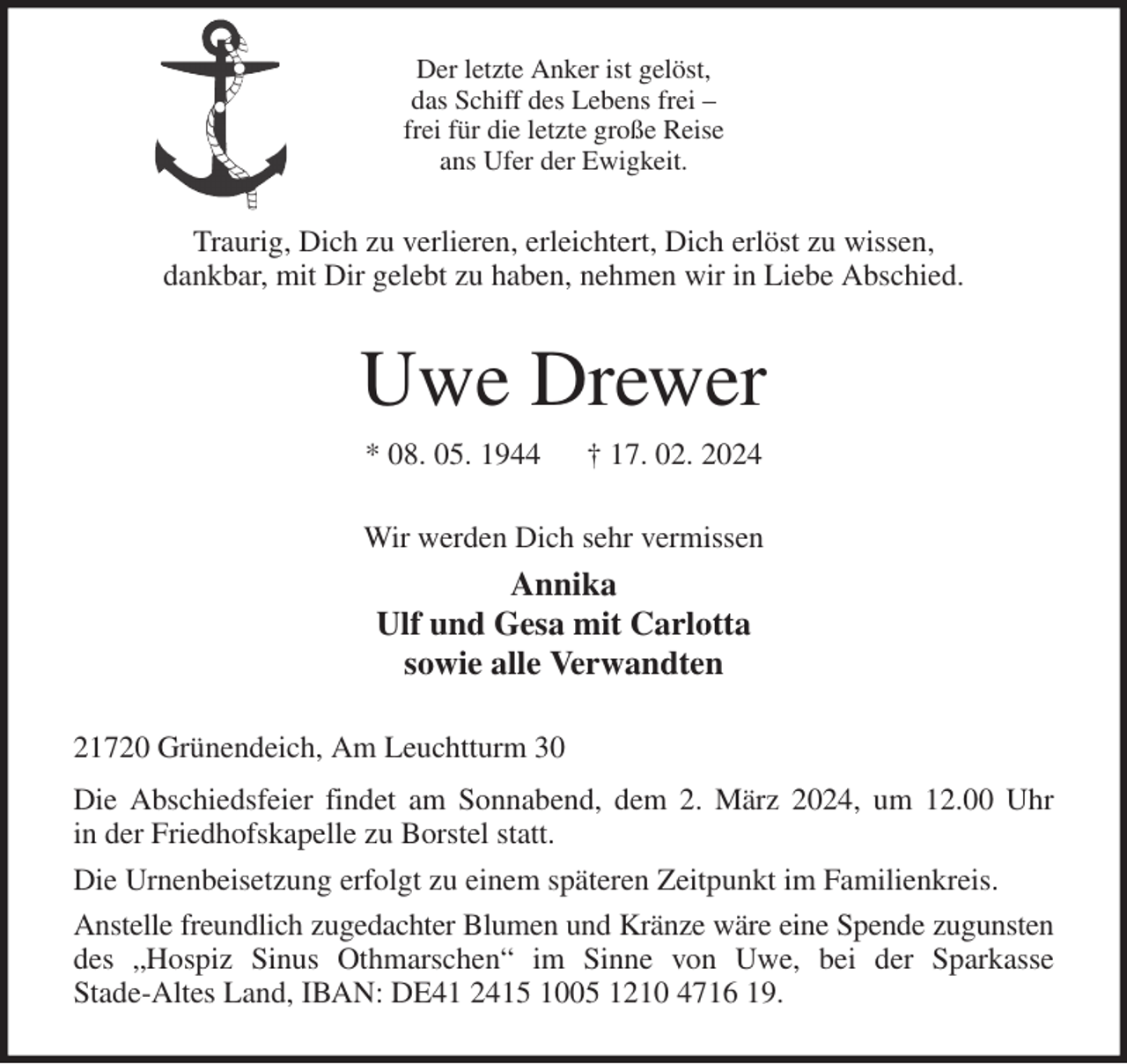 <p>Der letzte Anker ist gelöst,<br />das Schiff des Lebens frei -<br />frei für die letzte große Reise<br />ans Ufer der Ewigkeit.<br />Traurig, Dich zu verlieren, erleichtert, Dich erlöst zu wissen,<br />dankbar, mit Dir gelebt zu haben, nehmen wir in Liebe Abschied.<br />Uwe Drewer<br />* 08. 05. 1944 † 17. 02. 2024<br />Wir werden Dich sehr vermissen<br />Annika<br />Ulf und Gesa mit Carlotta<br />sowie alle Verwandten<br />21720 Grünendeich, Am Leuchtturm 30<br />Die Abschiedsfeier findet am Sonnabend, dem 2. März 2024, um 12.00 Uhr<br />in der Friedhofskapelle zu Borstel statt.<br />Die Urnenbeisetzung erfolgt zu einem späteren Zeitpunkt im Familienkreis.<br />Anstelle freundlich zugedachter Blumen und Kränze wäre eine Spende zugunsten<br />des „Hospiz Sinus Othmarschen“ im Sinne von Uwe, bei der Sparkasse<br />Stade-Altes Land, IBAN: DE41 2415 1005 1210 4716 19.</p>