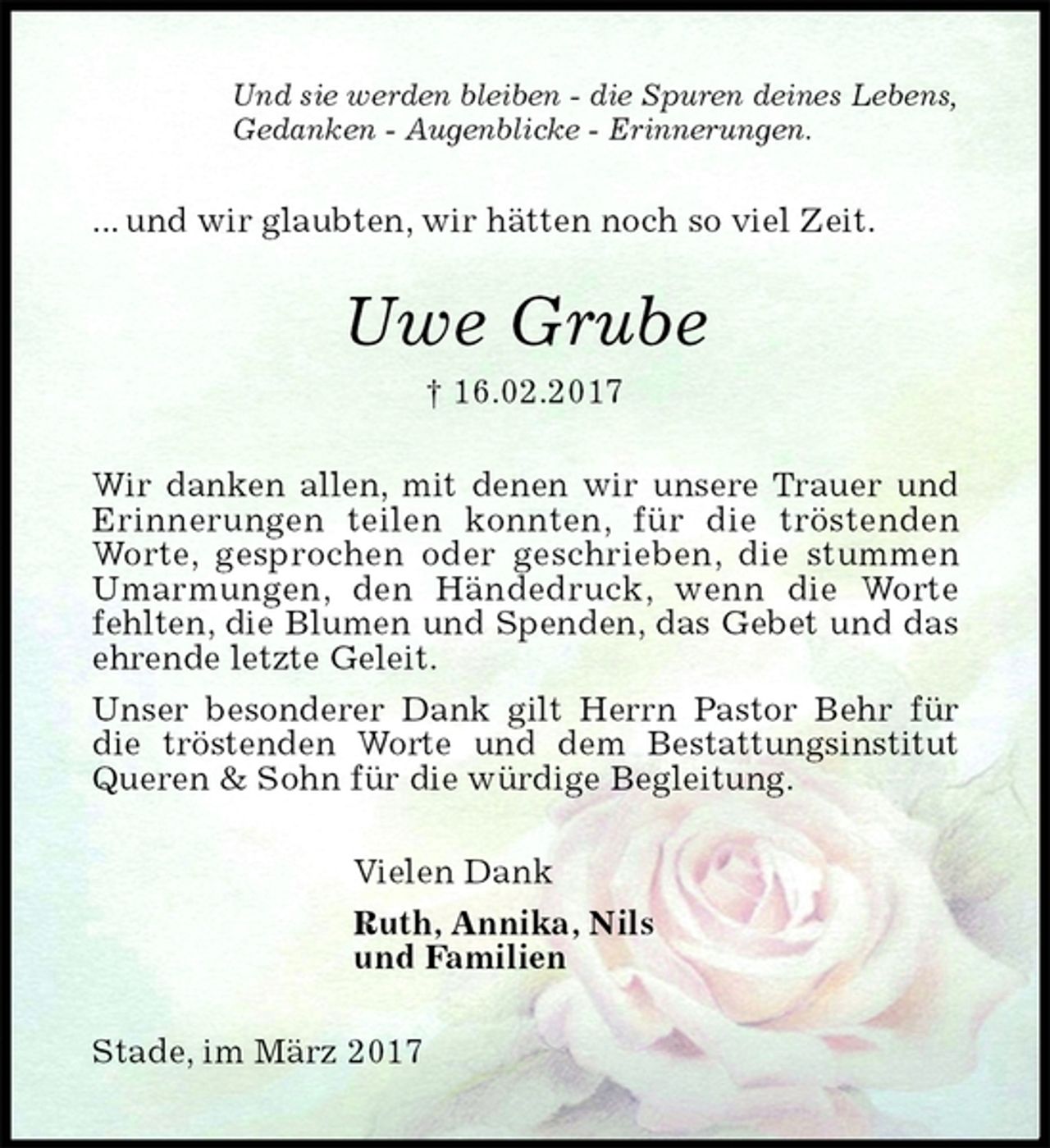 <p>Und sie werden bleiben - die Spuren deines Lebens,<br />Gedanken - Augenblicke - Erinnerungen.<br />... und wir glaubten, wir hätten noch so viel Zeit.<br />Uwe Grube<br />† 16.02.2017<br />Wir danken allen, mit denen wir unsere Trauer und<br />Erinnerungen teilen konnten, für die tröstenden<br />Worte, gesprochen oder geschrieben, die stummen Umarmungen, den Händedruck, wenn die Worte<br />fehlten, die Blumen und Spenden, das Gebet und das ehrende letzte Geleit.<br />Unser besonderer Dank gilt Herrn Pastor Behr für die tröstenden Worte und dem Bestattungsinstitut Queren &amp; Sohn für die würdige Begleitung.<br />Vielen Dank<br />Ruth, Annika, Nils<br />und Familien<br />Stade, im März 2017</p>