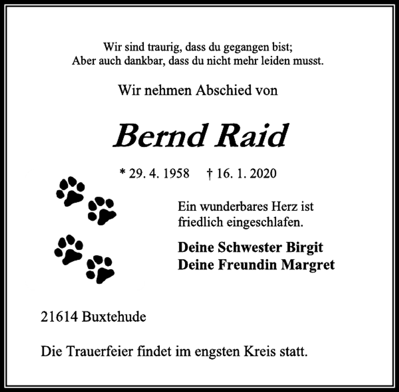 <p>Wir sind traurig, dass du gegangen bist;<br />Aber auch dankbar, dass du nicht mehr leiden musst.<br />Wir nehmen Abschied von<br />Bernd Raid<br />* 29. 4. 1958 † 16. 1. 2020<br />Ein wunderbares Herz ist<br />friedlich eingeschlafen.<br />Deine Schwester Birgit<br />Deine Freundin Margret<br />21614 Buxtehude<br />Die Trauerfeier findet im engsten Kreis statt.</p>