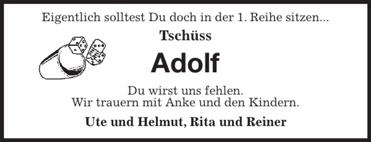 <p>Eigentlich solltest Du doch in der 1. Reihe sitzen...<br />Tschüss<br />Adolf<br />Du wirst uns fehlen.<br />Wir trauern mit Anke und den Kindern.<br />Ute und Helmut, Rita und Reiner</p>