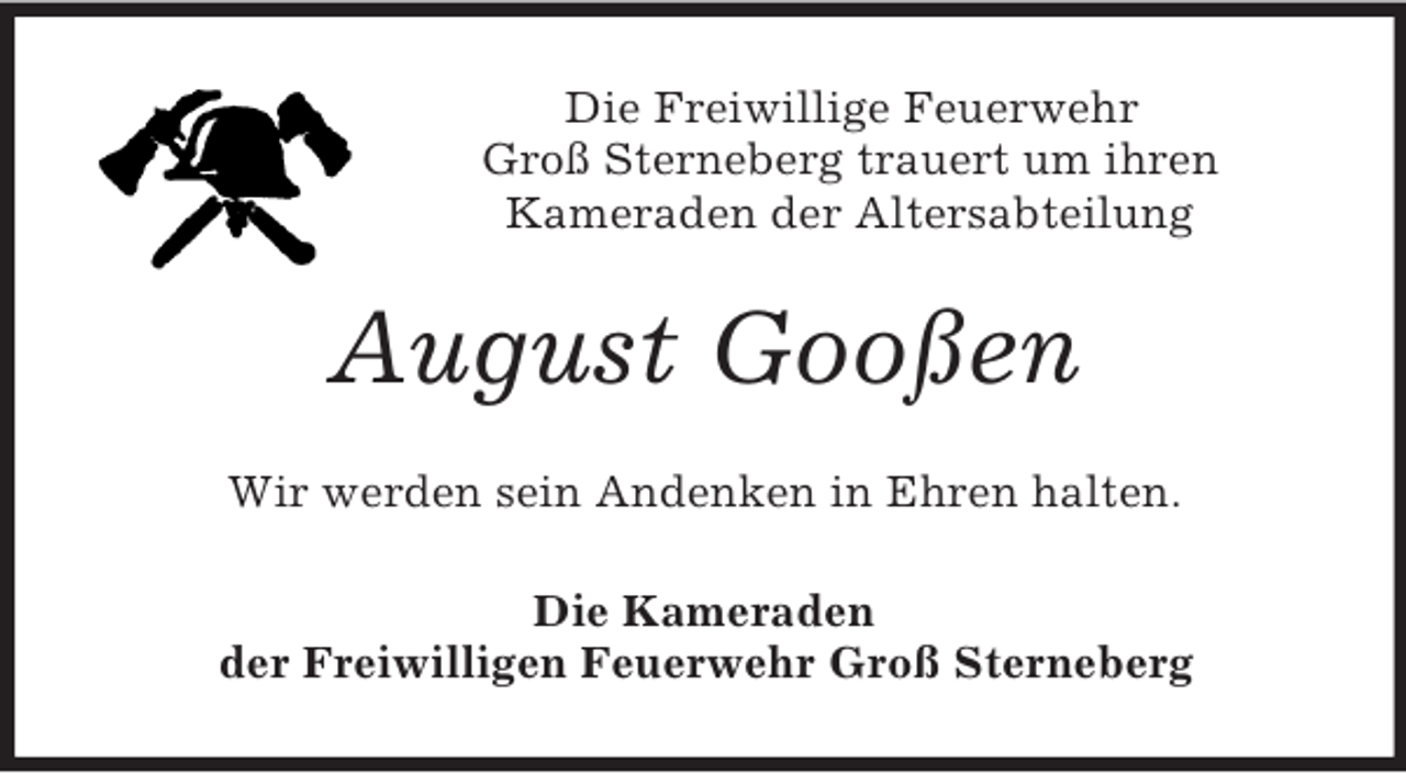 <p>Die Freiwillige Feuerwehr<br />Groß Sterneberg trauert um ihren<br />Kameraden der Altersabteilung</p><p>August Gooßen<br />Wir werden sein Andenken in Ehren halten.<br />Die Kameraden<br />der Freiwilligen Feuerwehr Groß Sterneberg</p>