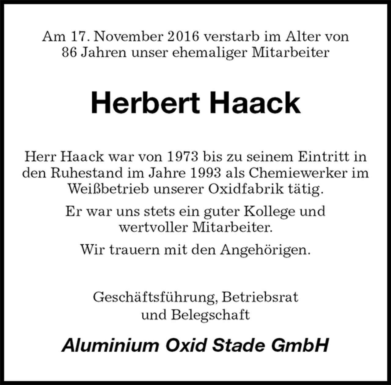 <p>Am 17. November 2016 verstarb im Alter von<br />86 Jahren unser ehemaliger Mitarbeiter<br />Herbert Haack<br />Herr Haack war von 1973 bis zu seinem Eintritt in den Ruhestand im Jahre 1993 als Chemiewerker im Weißbetrieb unserer Oxidfabrik tätig.<br />Er war uns stets ein guter Kollege und<br />wertvoller Mitarbeiter.<br />Wir trauern mit den Angehörigen.<br />Geschäftsführung, Betriebsrat<br />und Belegschaft<br />Aluminium Oxid Stade GmbH</p>