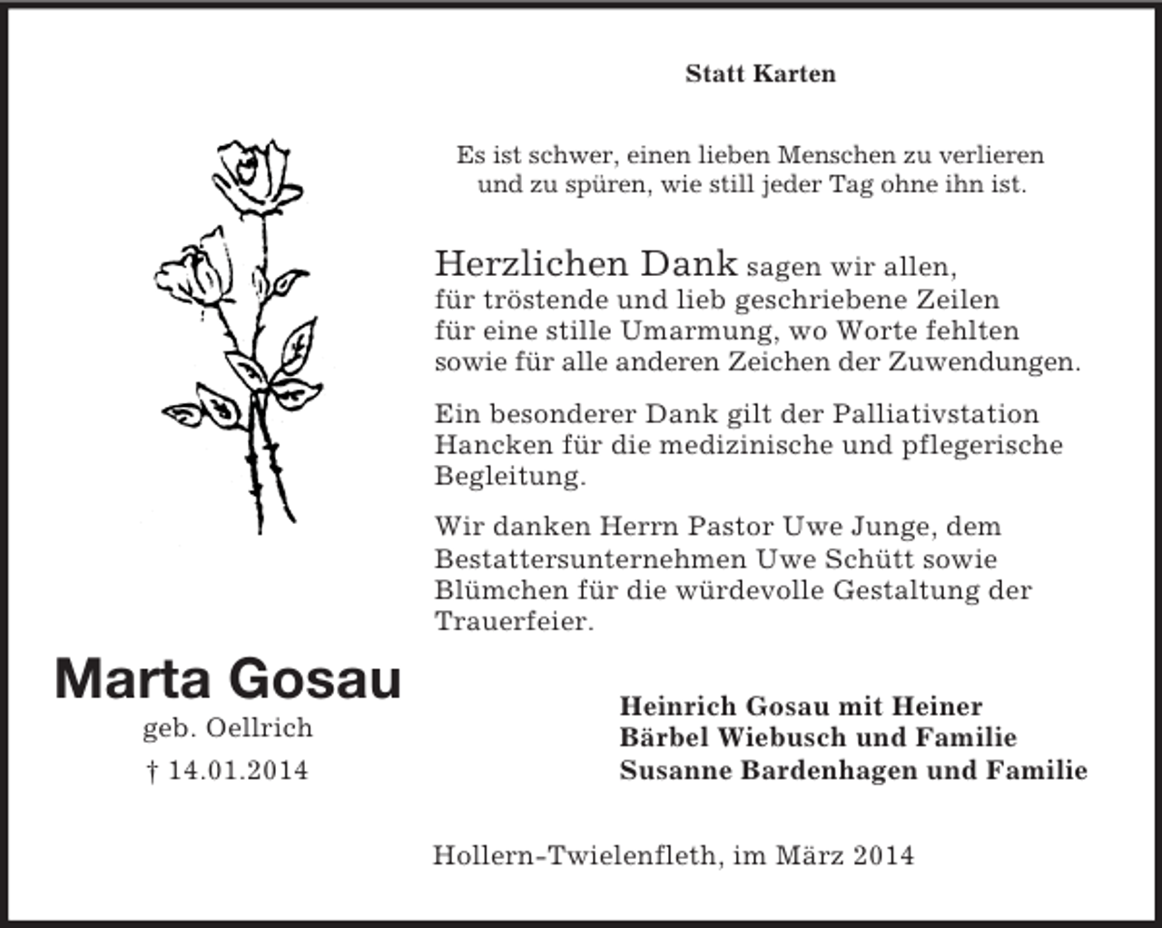 <p>Marta Gosau<br />geb. Oellrich<br />† 14.01.2014<br />Statt Karten<br />Es ist schwer, einen lieben Menschen zu verlieren<br />und zu spüren, wie still jeder Tag ohne ihn ist.<br />Herzlichen Dank sagen wir allen,<br />für tröstende und lieb geschriebene Zeilen<br />für eine stille Umarmung, wo Worte fehlten<br />sowie für alle anderen Zeichen der Zuwendungen.</p><p>Ein besonderer Dank gilt der Palliativstation Hancken für die medizinische und pflegerische Begleitung.</p><p>Wir danken Herrn Pastor Uwe Junge, dem<br />Bestattersunternehmen Uwe Schütt sowie Blümchen für die würdevolle Gestaltung der Trauerfeier.<br />Heinrich Gosau mit Heiner<br />Bärbel Wiebusch und Familie<br />Susanne Bardenhagen und Familie<br />Hollern-Twielenfleth, im März 2014</p>
