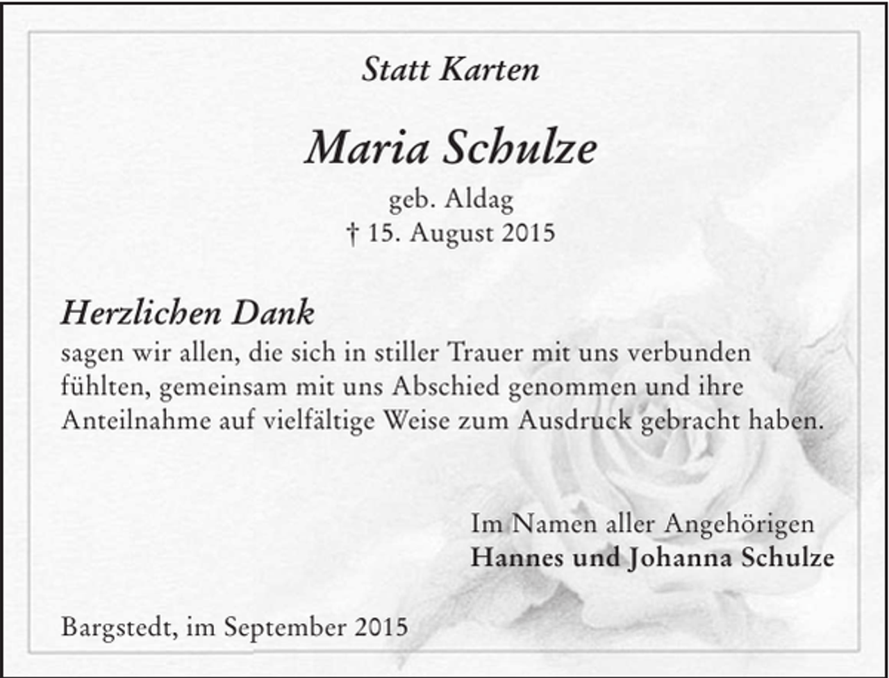 <p>Statt Karten<br />Maria Schulze<br />geb. Aldag</p><p>† 15. August 2015</p><p>Herzlichen Dank</p><p>sagen wir allen, die sich in stiller Trauer mit uns verbunden fühlten, gemeinsam mit uns Abschied genommen und ihre Anteilnahme auf vielfältige Weise zum Ausdruck gebracht haben.</p><p>Im Namen aller Angehörigen<br />Hannes und Johanna Schulze</p><p>Bargstedt, im September 2015</p>