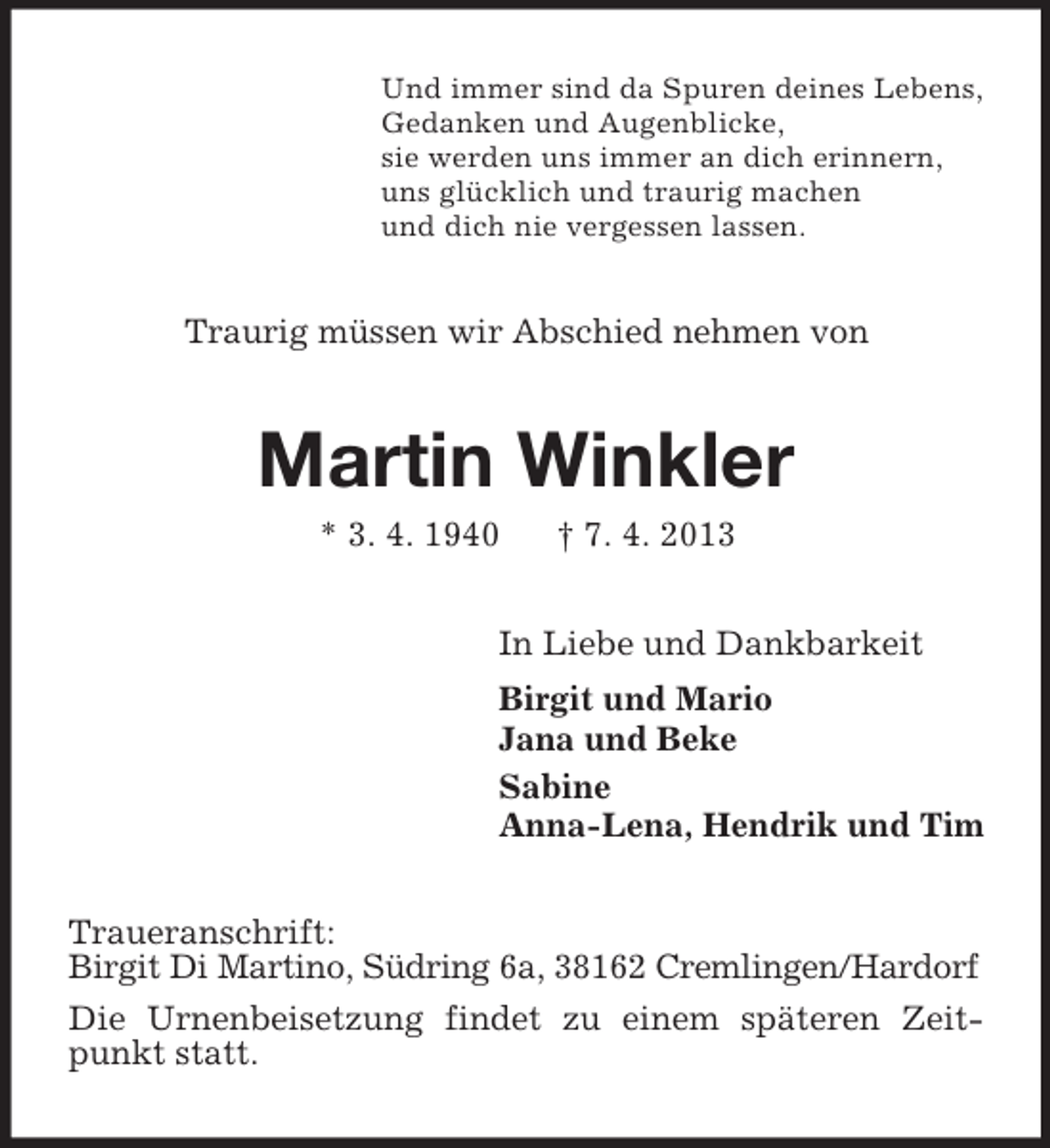 <p>Und immer sind da Spuren deines Lebens,<br />Gedanken und Augenblicke,<br />sie werden uns immer an dich erinnern,<br />uns glücklich und traurig machen<br />und dich nie vergessen lassen.</p><p>Traurig müssen wir Abschied nehmen von</p><p>Martin Winkler<br />* 3. 4. 1940</p><p>† 7. 4. 2013</p><p>In Liebe und Dankbarkeit<br />Birgit und Mario<br />Jana und Beke<br />Sabine<br />Anna-Lena, Hendrik und Tim<br />Traueranschrift:<br />Birgit Di Martino, Südring 6a, 38162 Cremlingen/Hardorf<br />Die Urnenbeisetzung findet zu einem späteren Zeitpunkt statt.</p>