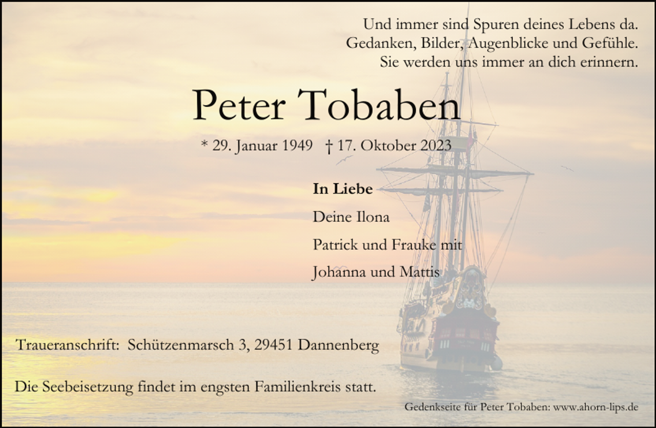 <p>Und immer sind Spuren deines Lebens da.<br />Gedanken, Bilder, Augenblicke und Gefühle.<br />Sie werden uns immer an dich erinnern.</p><p>Peter Tobaben<br />* 29. Januar 1949 † 17. Oktober 2023<br />In Liebe<br />Deine Ilona<br />Patrick und Frauke mit<br />Johanna und Mattis</p><p>Traueranschrift: Schützenmarsch 3, 29451 Dannenberg<br />Die Seebeisetzung findet im engsten Familienkreis statt.<br />Gedenkseite für Peter Tobaben: www.ahorn-lips.de</p>