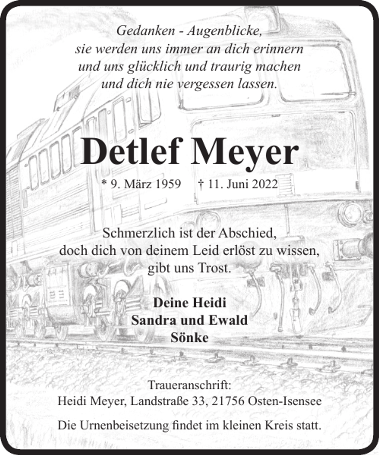 <p>Gedanken - Augenblicke,<br />sie werden uns immer an dich erinnern<br />und uns glücklich und traurig machen<br />und dich nie vergessen lassen.<br />Detlef Meyer<br />* 9. März 1959 † 11. Juni 2022<br />Schmerzlich ist der Abschied,<br />doch dich von deinem Leid erlöst zu wissen,<br />gibt uns Trost.<br />Deine Heidi<br />Sandra und Ewald<br />Sönke<br />Traueranschrift:<br />Heidi Meyer, Landstraße 33, 21756 Osten-Isensee<br />Die Trauerfeier findet im kleinen Kreis statt.</p>