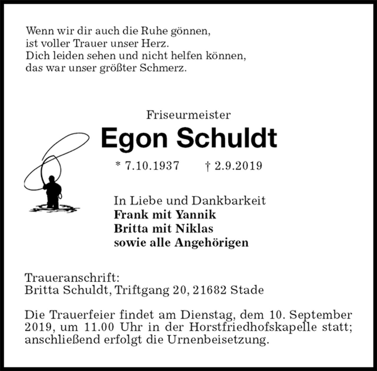 <p>Wenn wir dir auch die Ruhe gönnen,<br />ist voller Trauer unser Herz.<br />Dich leiden sehen und nicht helfen können,<br />das war unser größter Schmerz.<br />Friseurmeister<br />Egon Schuldt<br />* 7.10.1937 † 2.9.2019<br />In Liebe und Dankbarkeit<br />Frank mit Yannik<br />Britta mit Niklas<br />sowie alle Angehörigen<br />Traueranschrift:<br />Britta Schuldt, Triftgang 20, 21682 Stade</p>
<p>Die Trauerfeier findet am Dienstag, dem 10. September 2019, um 11.00 Uhr in der Horstfriedhofskapelle statt;<br />anschließend erfolgt die Urnenbeisetzung.</p>