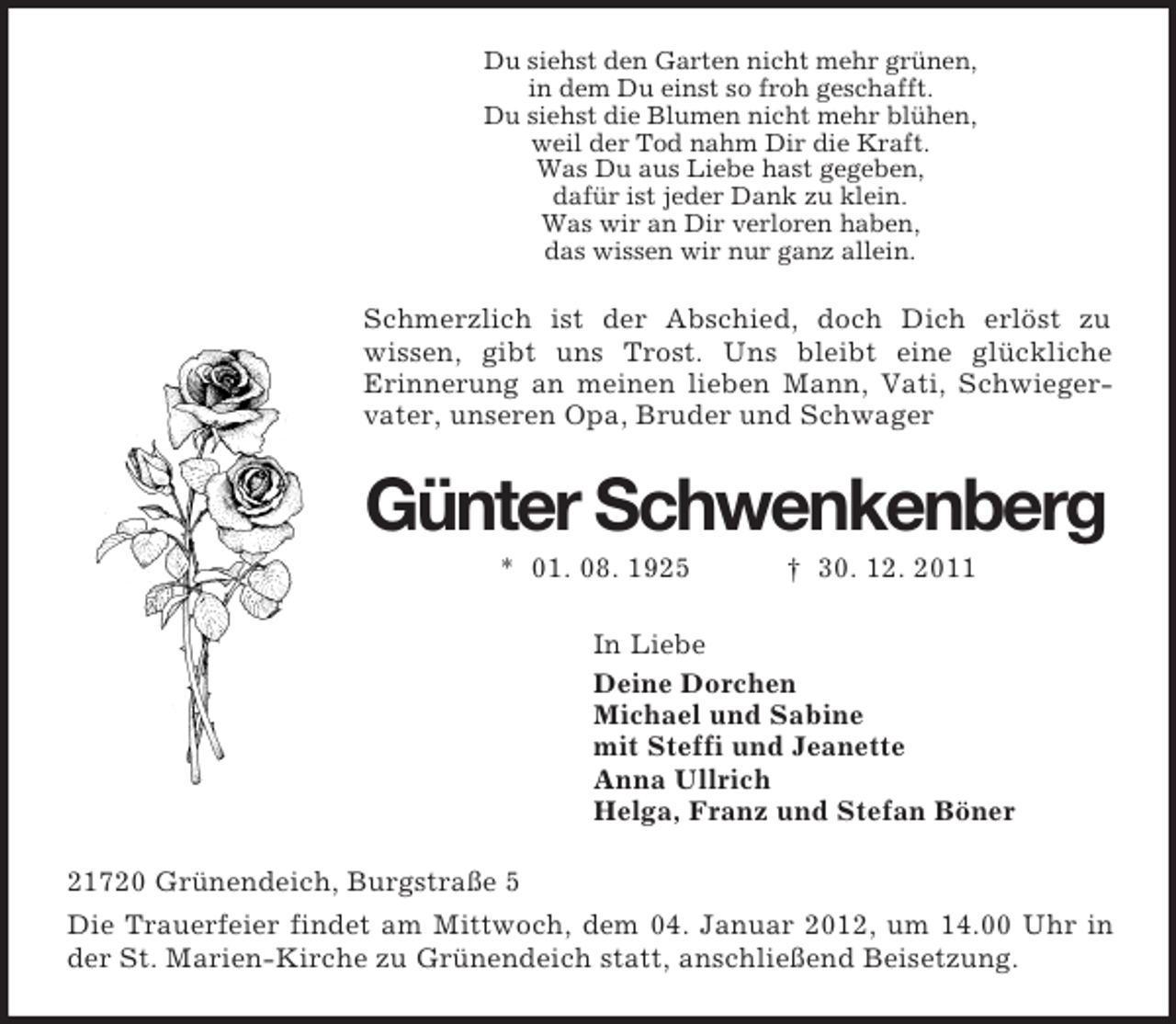 <p>Du siehst den Garten nicht mehr grünen,<br />in dem Du einst so froh geschafft.<br />Du siehst die Blumen nicht mehr blühen,<br />weil der Tod nahm Dir die Kraft.<br />Was Du aus Liebe hast gegeben,<br />dafür ist jeder Dank zu klein.<br />Was wir an Dir verloren haben,<br />das wissen wir nur ganz allein.<br />Schmerzlich ist der Abschied, doch Dich erlöst zu<br />wissen, gibt uns Trost. Uns bleibt eine glückliche<br />Erinnerung an meinen lieben Mann, Vati, Schwiegervater, unseren Opa, Bruder und Schwager<br />Günter Schwenkenberg<br />* 01. 08. 1925 † 30. 12. 2011<br />In Liebe<br />Deine Dorchen<br />Michael und Sabine<br />mit Steffi und Jeanette<br />Anna Ullrich<br />Helga, Franz und Stefan Böner<br />21720 Grünendeich, Burgstraße 5<br />Die Trauerfeier findet am Mittwoch, dem 04. Januar 2012, um 14.00 Uhr in der St. Marien-Kirche zu Grünendeich statt, anschließend Beisetzung.</p>