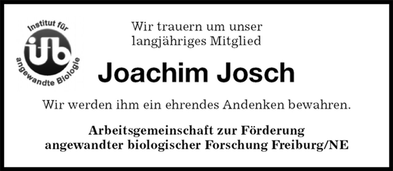 <p>Wir trauern um unser<br />langjähriges Mitglied<br />Joachim Josch<br />Wir werden ihm ein ehrendes Andenken bewahren.<br />Arbeitsgemeinschaft zur Förderung<br />angewandter biologischer Forschung Freiburg/NE</p>