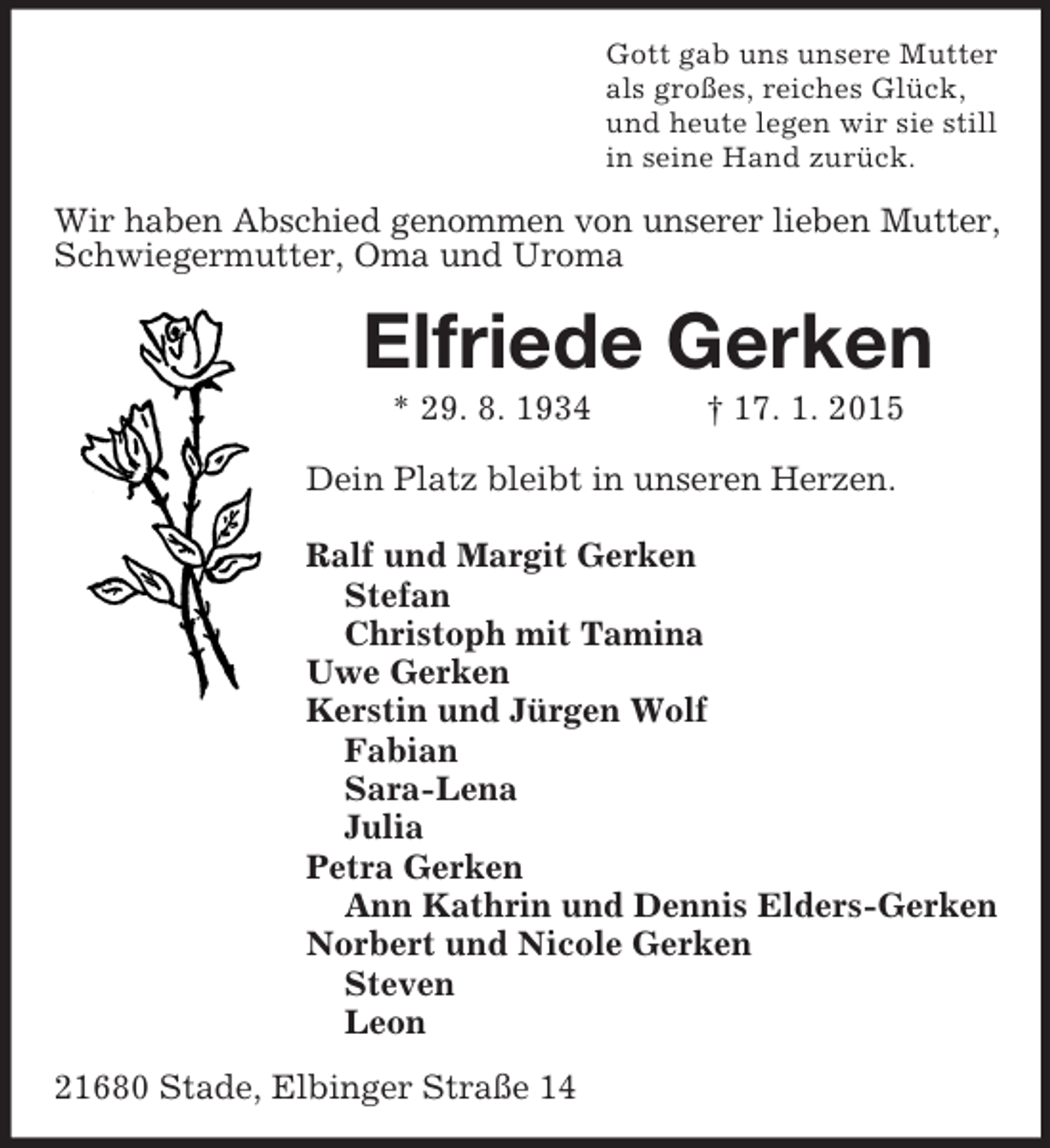 <p>Gott gab uns unsere Mutter<br />als großes, reiches Glück,<br />und heute legen wir sie still<br />in seine Hand zurück.<br />Wir haben Abschied genommen von unserer lieben Mutter,<br />Schwiegermutter, Oma und Uroma<br />Elfriede Gerken<br />* 29. 8. 1934 † 17. 1. 2015<br />Dein Platz bleibt in unseren Herzen.</p><p>Ralf und Margit Gerken<br />Stefan<br />Christoph mit Tamina<br />Uwe Gerken<br />Kerstin und Jürgen Wolf<br />Fabian<br />Sara-Lena<br />Julia<br />Petra Gerken<br />Ann Kathrin und Dennis Elders-Gerken<br />Norbert und Nicole Gerken<br />Steven<br />Leon<br />21680 Stade, Elbinger Straße 14</p>