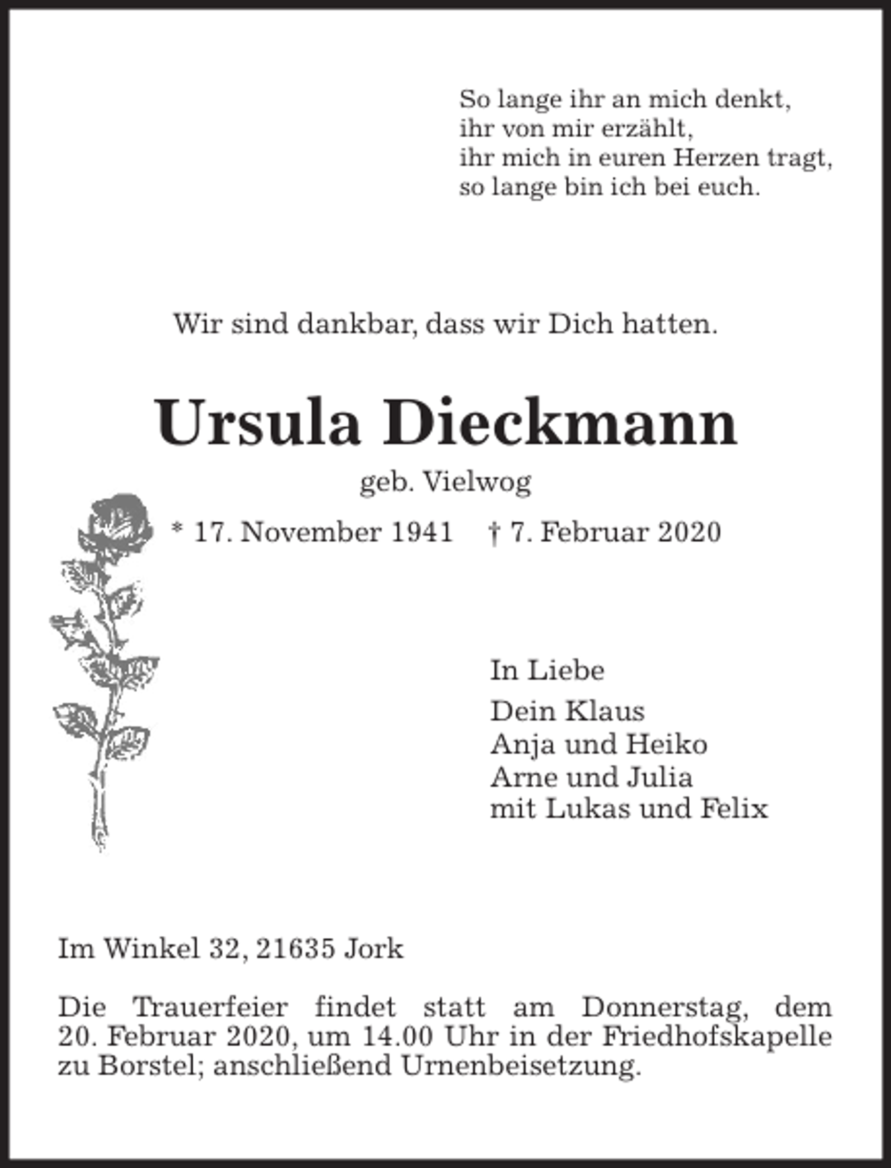 <p>So lange ihr an mich denkt,<br />ihr von mir erzählt,<br />ihr mich in euren Herzen tragt,<br />so lange bin ich bei euch.<br />Wir sind dankbar, dass wir Dich hatten.<br />Ursula Dieckmann<br />geb. Vielwog<br />* 17. November 1941 † 7. Februar 2020<br />In Liebe<br />Dein Klaus<br />Anja und Heiko<br />Arne und Julia<br />mit Lukas und Felix<br />Im Winkel 32, 21635 Jork</p>
<p>Die Trauerfeier findet statt am Donnerstag, dem<br />20. Februar 2020, um 14.00 Uhr in der Friedhofskapelle zu Borstel; anschließend Urnenbeisetzung.</p>