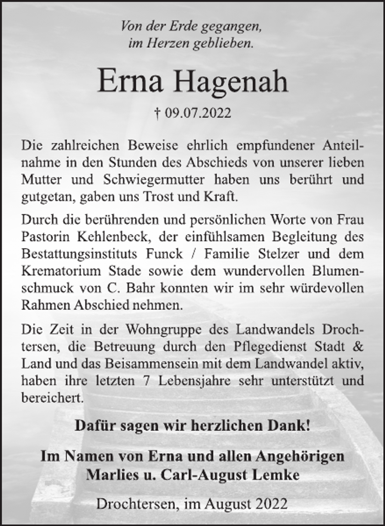 <p>Von der Erde gegangen,<br />im Herzen geblieben.<br />Erna Hagenah<br />† 09.07.2022<br />Die zahlreichen Beweise ehrlich empfundener Anteilnahme in den Stunden des Abschieds von unserer lieben<br />Mutter und Schwiegermutter haben uns berührt und<br />gutgetan, gaben uns Trost und Kraft.<br />Die Zeit in der Wohngruppe des Landwandels Drochtersen, die Betreuung durch den Pflegedienst Stadt &amp;<br />Land und das Beisammensein mit dem Landwandel aktiv,<br />haben ihre letzten 7 Lebensjahre sehr unterstützt und<br />bereichert.<br />Durch die berührenden und persönlichen Worte von Frau<br />Pastorin Kehlenbeck, der einfühlsamen Begleitung des<br />Bestattungsinstituts Funck / Familie Stelzer und dem<br />Krematorium Stade sowie dem wundervollen Blumenschmuck von C. Bahr konnten wir im sehr würdevollen<br />Rahmen Abschied nehmen.<br />Dafür sagen wir herzlichen Dank!<br />Im Namen von Erna und allen Angehörigen<br />Marlies u. Carl-August Lemke<br />Drochtersen, im August 2022</p>