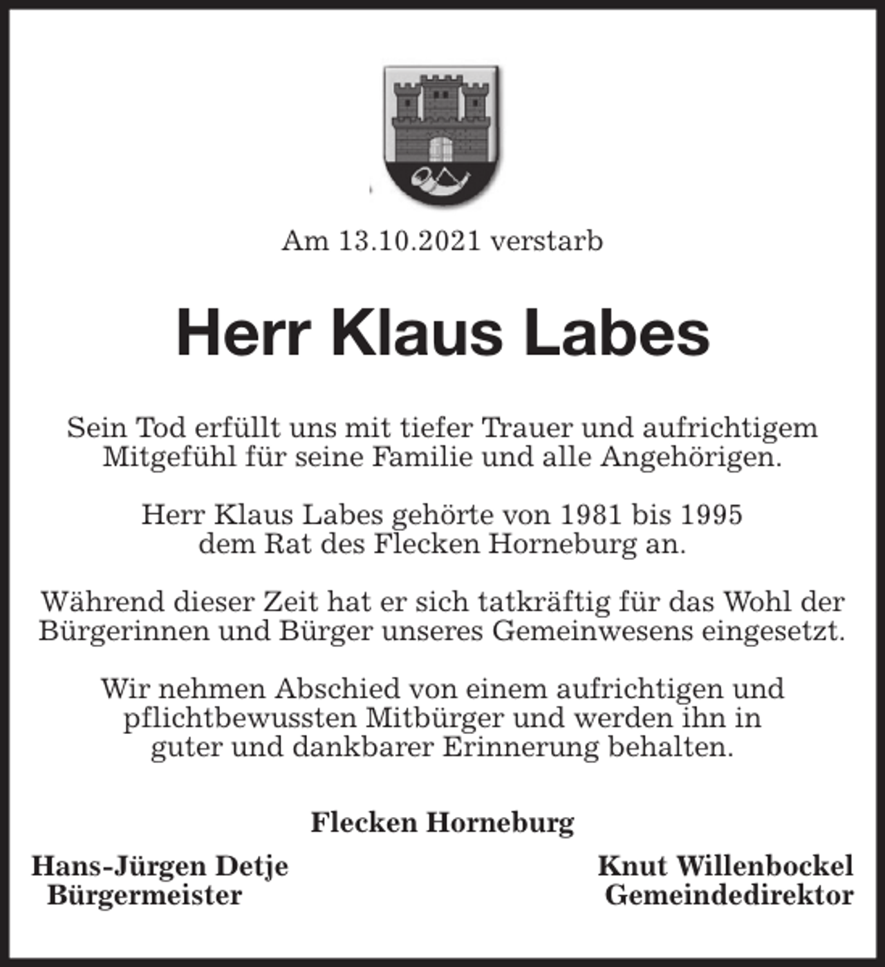 <p>Am 13.10.2021 verstarb<br />Herr Klaus Labes<br />Sein Tod erfüllt uns mit tiefer Trauer und aufrichtigem<br />Mitgefühl für seine Familie und alle Angehörigen.</p>
<p>Herr Klaus Labes gehörte von 1981 bis 1995<br />dem Rat des Flecken Horneburg an.</p>
<p>Während dieser Zeit hat er sich tatkräftig für das Wohl der Bürgerinnen und Bürger unseres Gemeinwesens eingesetzt.</p>
<p>Wir nehmen Abschied von einem aufrichtigen und<br />pflichtbewussten Mitbürger und werden ihn in<br />guter und dankbarer Erinnerung behalten.<br />Flecken Horneburg<br />Hans-Jürgen Detje Knut Willenbockel<br />Bürgermeister Gemeindedirektor</p>