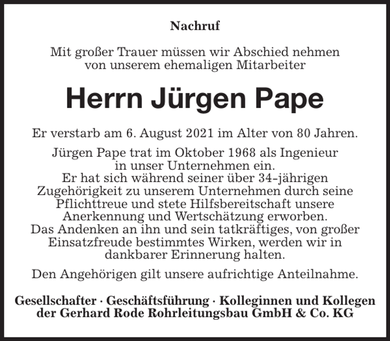 <p>Nachruf<br />Mit großer Trauer müssen wir Abschied nehmen<br />von unserem ehemaligen Mitarbeiter<br />Herrn Jürgen Pape<br />Er verstarb am 6. August 2021 im Alter von 80 Jahren.<br />Jürgen Pape trat im Oktober 1968 als Ingenieur<br />in unser Unternehmen ein.<br />Er hat sich während seiner über 34-jährigen<br />Zugehörigkeit zu unserem Unternehmen durch seine Pflichttreue und stete Hilfsbereitschaft unsere<br />Anerkennung und Wertschätzung erworben.<br />Das Andenken an ihn und sein tatkräftiges, von großer<br />Einsatzfreude bestimmtes Wirken, werden wir in<br />dankbarer Erinnerung halten.<br />Den Angehörigen gilt unsere aufrichtige Anteilnahme.<br />Gesellschafter · Geschäftsführung · Kolleginnen und Kollegen<br />der Gerhard Rode Rohrleitungsbau GmbH &amp; Co. KG</p>