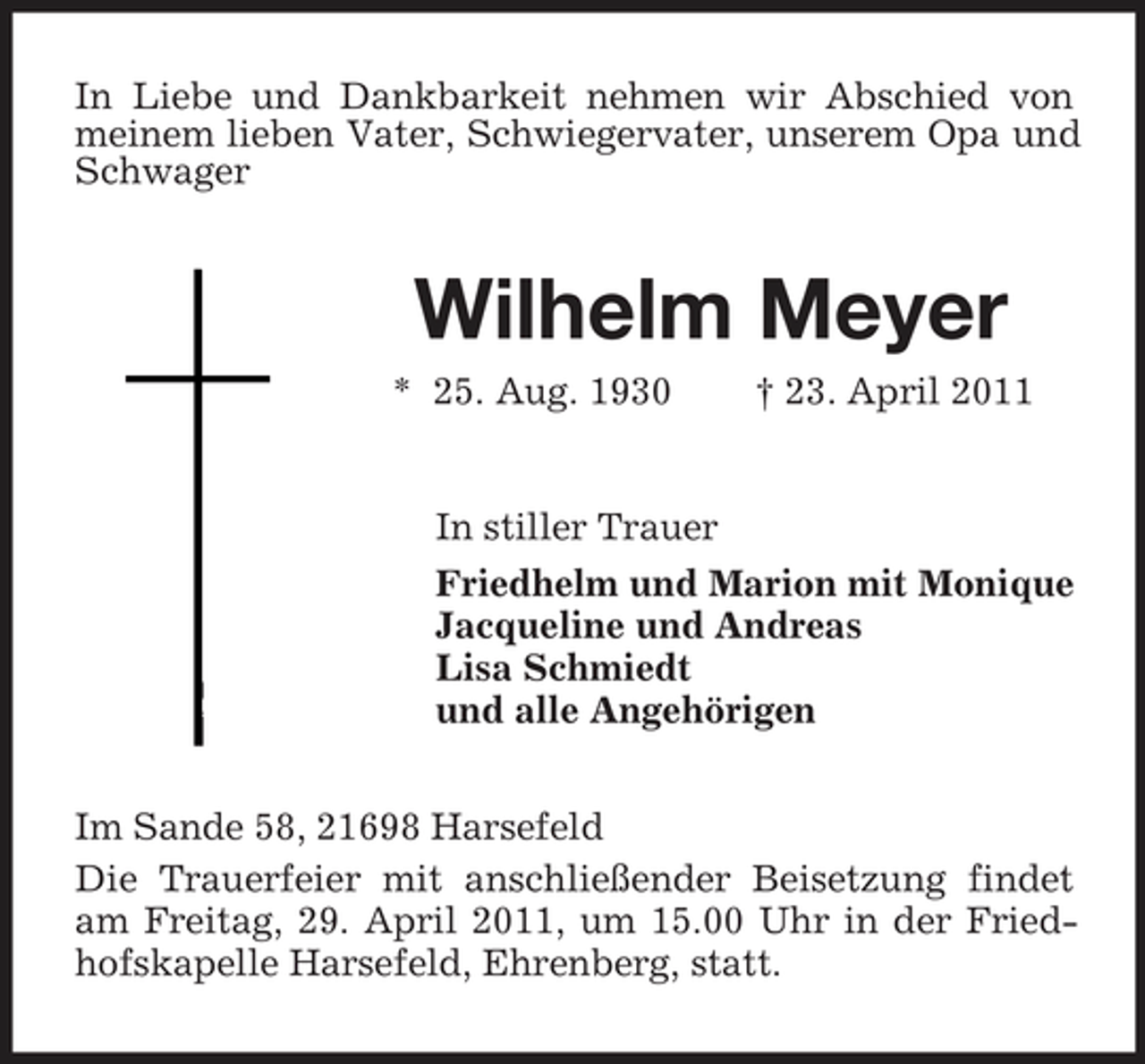 <p>In Liebe und Dankbarkeit nehmen wir Abschied von meinem lieben Vater, Schwiegervater, unserem Opa und Schwager</p><p>Wilhelm Meyer<br />* 25. Aug. 1930 † 23. April 2011 In stiller Trauer Friedhelm und Marion mit Monique Jacqueline und Andreas Lisa Schmiedt und alle Angehörigen Im Sande 58, 21698 Harsefeld Die Trauerfeier mit anschließender Beisetzung findet am Freitag, 29. April 2011, um 15.00 Uhr in der Friedhofskapelle Harsefeld, Ehrenberg, statt.</p>