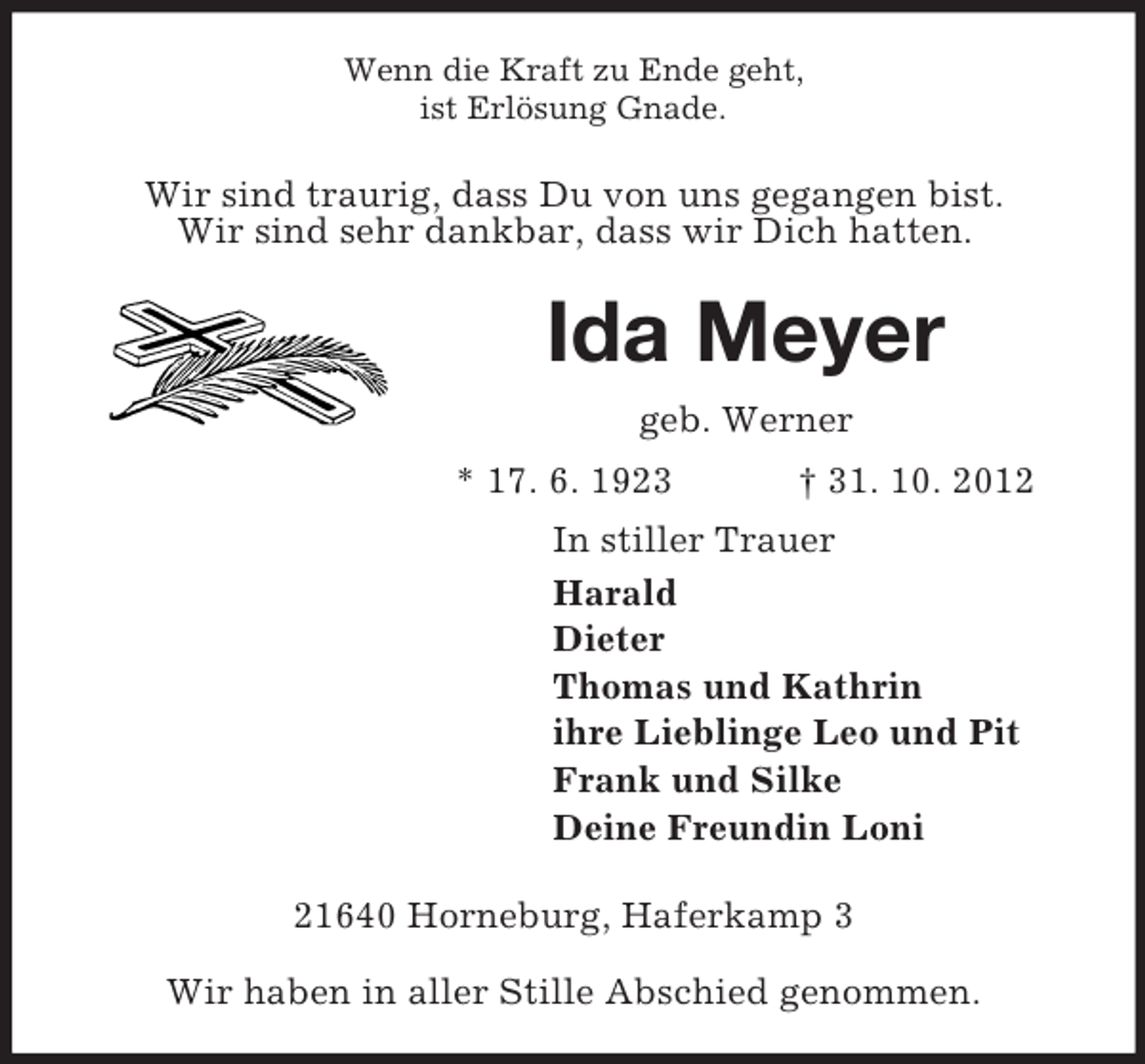 <p>Wenn die Kraft zu Ende geht,<br />ist Erlösung Gnade.</p><p>Wir sind traurig, dass Du von uns gegangen bist.<br />Wir sind sehr dankbar, dass wir Dich hatten.</p><p>Ida Meyer<br />geb. Werner<br />* 17. 6. 1923</p><p>† 31. 10. 2012</p><p>In stiller Trauer<br />Harald<br />Dieter<br />Thomas und Kathrin<br />ihre Lieblinge Leo und Pit<br />Frank und Silke<br />Deine Freundin Loni<br />21640 Horneburg, Haferkamp 3<br />Wir haben in aller Stille Abschied genommen.</p>
