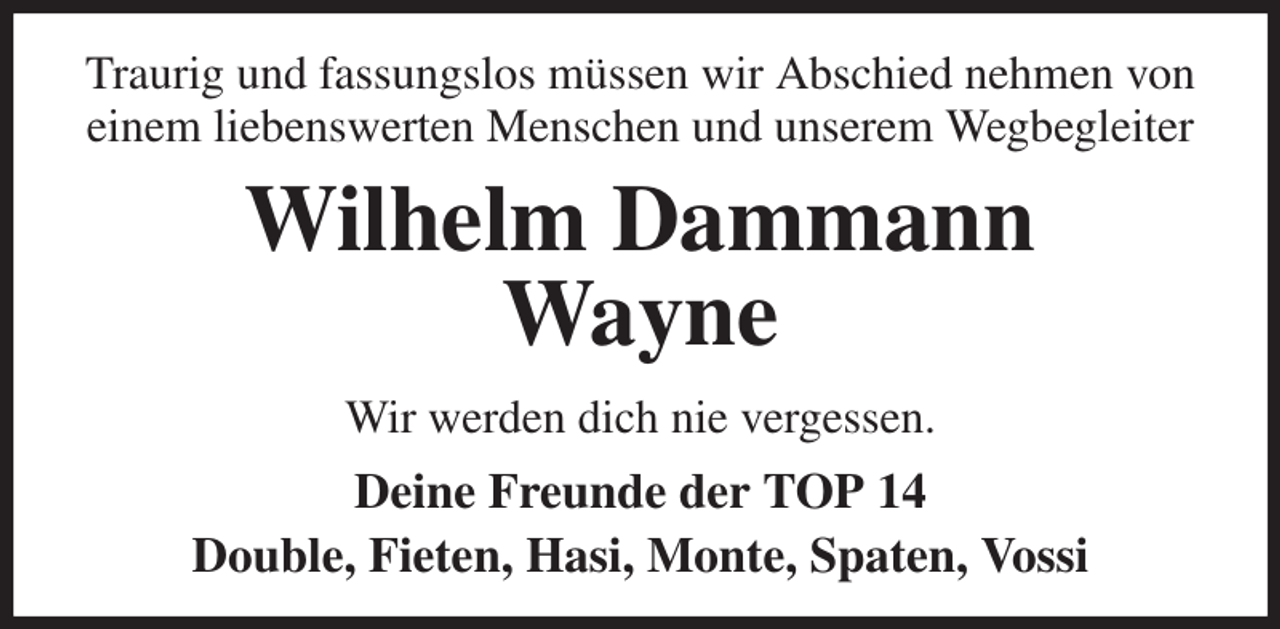 <p>Traurig und fassungslos müssen wir Abschied nehmen von einem liebenswerten Menschen und unserem Wegbegleiter<br />Wilhelm Dammann<br />Wayne<br />Wir werden dich nie vergessen.<br />Deine Freunde der TOP 14<br />Double, Fieten, Hasi, Monte, Spaten, Vossi</p>