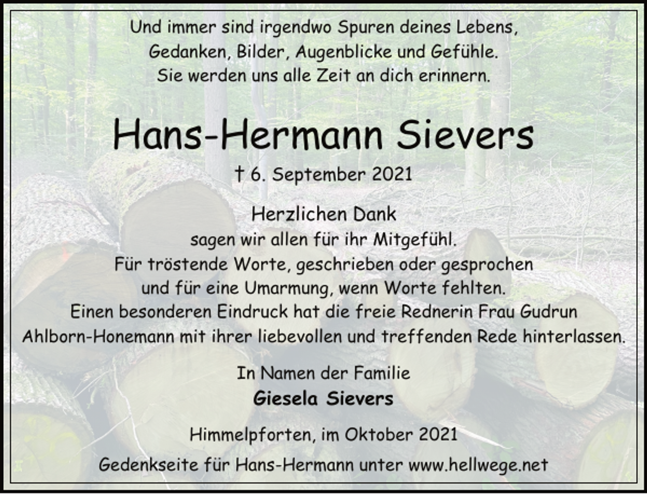 <p>Und immer sind irgendwo Spuren deines Lebens,<br />Gedanken, Bilder, Augenblicke und Gefühle.<br />Sie werden uns alle Zeit an dich erinnern.<br />Hans-Hermann Sievers<br />† 6. September 2021<br />Herzlichen Dank<br />sagen wir allen für ihr Mitgefühl.<br />Für tröstende Worte, geschrieben oder gesprochen<br />und für eine Umarmung, wenn Worte fehlten.<br />Einen besonderen Eindruck hat die freie Rednerin Frau Gudrun<br />Ahlborn-Honemann mit ihrer liebevollen und treffenden Rede hinterlassen.<br />In Namen der Familie<br />Giesela Sievers<br />Himmelpforten, im Oktober 2021<br />Gedenkseite für Hans-Hermann unter www.hellwege.net</p>